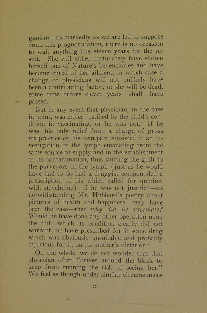ganism—so markedly as we are led to suppose from this prognostication, there is no occasion to wait anything like eleven years for the re- sult. She will either fortunately have shown Lerself one of Nature’s beneficiaries and have become cured of her ailment, in which case a change of physicians will not unlikely have been a contributing factor, or she will be dead, some time before eleven years shall have passed. But in any event that physician, in the case in point, was either justified by the child’s con- dition in vaccinating, or he was not. If he was, his only relief from a charge of gross malpractice on his own part consisted in an in- vestigation of the lymph emanating from the same source of supply and in the establishment of its contamination, thus shifting the guilt to the purveyors of the lymph (just as he would have had to do had a druggist compounded a prescription of his which called for cpiinine, with strychnine) ; if he was not justified—as notwithstanding Mr. Hubbard’s poetry about pictures of ■ health and happiness, may have been the case—then ivhy did he vaccinated Would he have done any other operation upon the child which its condition clearly did not warrant, or have prescribed for it some drug which was obviously unsuitable and probably injurious for it, on its mother’s dictation? On the whole, we do not wonder that that physician often “drives around the block to keep from running the risk of seeing her.” We feel as though under similar circumstances