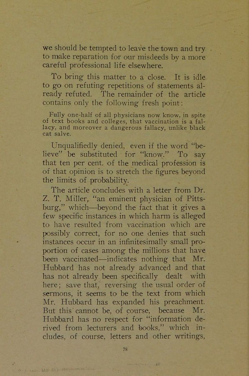 we should be tempted to leave the town and try to make reparation for our misdeeds by a more careful professional life elsewhere. To bring this matter to a close. It is idle to go on refuting repetitions of statements al- ready refuted. The remainder of the article contains only the following fresh point: Fully one-half of all physicians now know, in spite of text books and colleges, that vaccination is a fal- lacy, and moreover a dangerous fallacy, unlike black cat salve. Unqualifiedly denied, even if the word “be- lieve” be substituted for “know.” To say that ten per cent, of the medical profession is of that opinion is to stretch the figures beyond the limits of probability. The article concludes with a letter from. Dr. Z. T. Miller,, “an eminent physician of Pitts- burg,” which—be^^ond the fact that it gives a few specific instances in which harm, is alleged to have resulted from vaccination which are possibly correct, for no one denies that such instances occur in an infinitesimally small pro- portion of cases among the millions that have been vaccinated—indicates nothing that Mr. Hubbard has not already advanced and that has not already been specifically dealt with here; save that, reversing the usual order of sermons, it seems to be the text from which Mr. Hubbard has expanded his preachment. But this'cannot be, of course, because Mr. Hubbard has no respect for “information de- rived from lecturers and books,” which in- cludes, of course, letters and other writings.