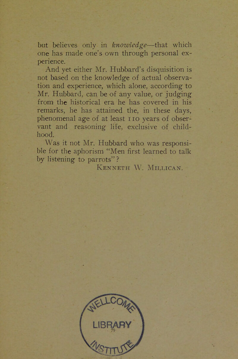 but believes only in knowledge—that which one has made one’s own through personal ex- f>erience. And yet either Mr. Hubbard’s disquisition is not based on the knowledge of actual observa- tion and experience, which alone, according to Mr. Hubbard, can be of any value, or judging from' the historical era he has covered in his remarks, he has attained the, in these days, phenomenal age of at least no years of obser- vant and reasoning life, exclusive of child- hood. Was it not Af r. Hubbard who was responsi- ble for the aphorism “Men first learned to talk by listening to parrots” ? Kenneth W'. AIillican. LIBRARY