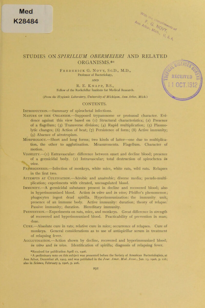 Med K28484 V, 'S A- Q 'vo^ ,cv>. o/ o STUDIES ON SPIRILLUM OBERMEIERI AND ORGANISMS.*1 Frederick G. Novy, Sc.D., M.D., Professor of Bacteriology, AND R. E. Knapp, B.S., Fellow of the Rockefeller Institute for Medical Research. (From the Hygienic Laboratory, University ol Michigan, Ann Arbor, i CONTENTS. Introduction.—Summary of spirochetal infections. Nature of the Organism.—Supposed trypanosome or protozoal character. Evi- dence against this view based on (i) Structural characteristics; (2) Presence of a flagellum; (3) Transverse division; (4) Rapid multiplication; (5) Plasrno- lytic changes; (6) Action of heat; (7) Persistence of form; (8) Active immunity; (9) Absence of aerotropism. Morphology.—Short and long forms; two kinds of latter—one due to multiplica- tion, the other to agglutination. Measurements. Flagellum. Character of motion.. Viability.—(1) Extra vascular: difference between onset and decline blood; presence of a germicidal body. (2) Intravascular; total destruction of spirochetes in vivo. Pathogenesis.—Infection of monkeys, white mice, white rats, wild rats. Relapses in the first two. Attempts at Cultivation.—Aerobic and anaerobic; diverse media; pseudo-multi- plication; experiments with citrated, uncoagulated blood. Immunity.—A germicidal substance present in decline and recovered blood; also in hyperimmunized blood. Action in vitro and in vivo; Pfeiffer’s phenomenon; phagocytes ingest dead spirilla. Hyperimmunization: the immunity unit; presence of an immune body. Active immunity: duration; theory of relapse. Passive immunity; duration. Hereditary immunity. Prevention.—Experiments on rats, mice, and monkeys. Great difference in strength of recovered and hyperimmunized blood. Practicability of prevention in man; dose. Cure.—Absolute cure in rats; relative cure in mice; occurrence of relapses. Cure of monkeys. General considerations as to use of antispirillar serum in treatment of relapsing fever. Agglutination.—Action shown by decline, recovered and hyperimmunized blood; in vitro and in vivo. Identification of spirilla; diagnosis of relapsing fever. ♦Received for publication April 17, 1906. ’ A preliminary note on this subject was presented before the Society of American Bacteriologists, at Ann Arbor, December 28, 1905, and was published in the Jour. Amer. Med. Assoc., Jan. 13, 1906, p. 116; also in Science, February 9, 1906, p. 206. RELATED