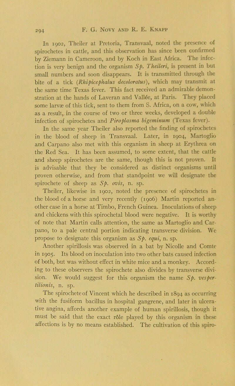 In 1902, Theiler at Pretoria, Transvaal, noted the presence of spirochetes in cattle, and this observation has since been confirmed by Ziemann in Cameroon, and by Koch in East Africa. The infec- tion is very benign and the organism Sp. Theileri, is present in but small numbers and soon disappears. It is transmitted through the bite of a tick (Rhipicephalus decoloralus), which may transmit at the same time Texas fever. This fact received an admirable demon- stration at the hands of Lavcran and Valine, at Paris. They placed some larvae of this tick, sent to them from S. Africa, on a cow, which as a result,.in the course of two or three weeks, developed a double infection of spirochetes and Piroplasma bigeminum (Texas fever). In the same year Theiler also reported the finding of spirochetes in the blood of sheep in Transvaal. Later, in 1904, Martoglio and Carpano also met with this organism in sheep at Erythrea on the Red Sea. It has been assumed, to some extent, that the cattle and sheep spirochetes are the same, though this is not proven. It is advisable that they be considered as distinct organisms until proven otherwise, and from that standpoint we will designate the spirochete of sheep as Sp. ovis, n. sp. Theiler, likewise in 1902, noted the presence of spirochetes in the blood of a horse and very recently (1906) Martin reported an- other case in a horse at Timbo, French Guinea. Inoculations of sheep and chickens with this spirochetal blood were negative. It is worthy of note that Martin calls attention, the same as Martoglio and Car- pano, to a pale central portion indicating transverse division. We propose to designate this organism as Sp. equi, n. sp. Another spirillosis was observed in a bat by Nicolle and Comte in 1905. Its blood on inoculation into two other bats caused infection of both, but was without effect in white mice and a monkey. Accord- ing to these observers the spirochete also divides by transverse divi- sion. We would suggest for this organism the name Sp. vesper- tilionis, n. sp. The spirochete of Vincent which he described in 1894 as occurring with the fusiform bacillus in hospital gangrene, and later in ulcera- tive angina, affords another example of human spirillosis, though it must be said that the exact role played by this organism in these affections is by no means established. The cultivation of this spiro-