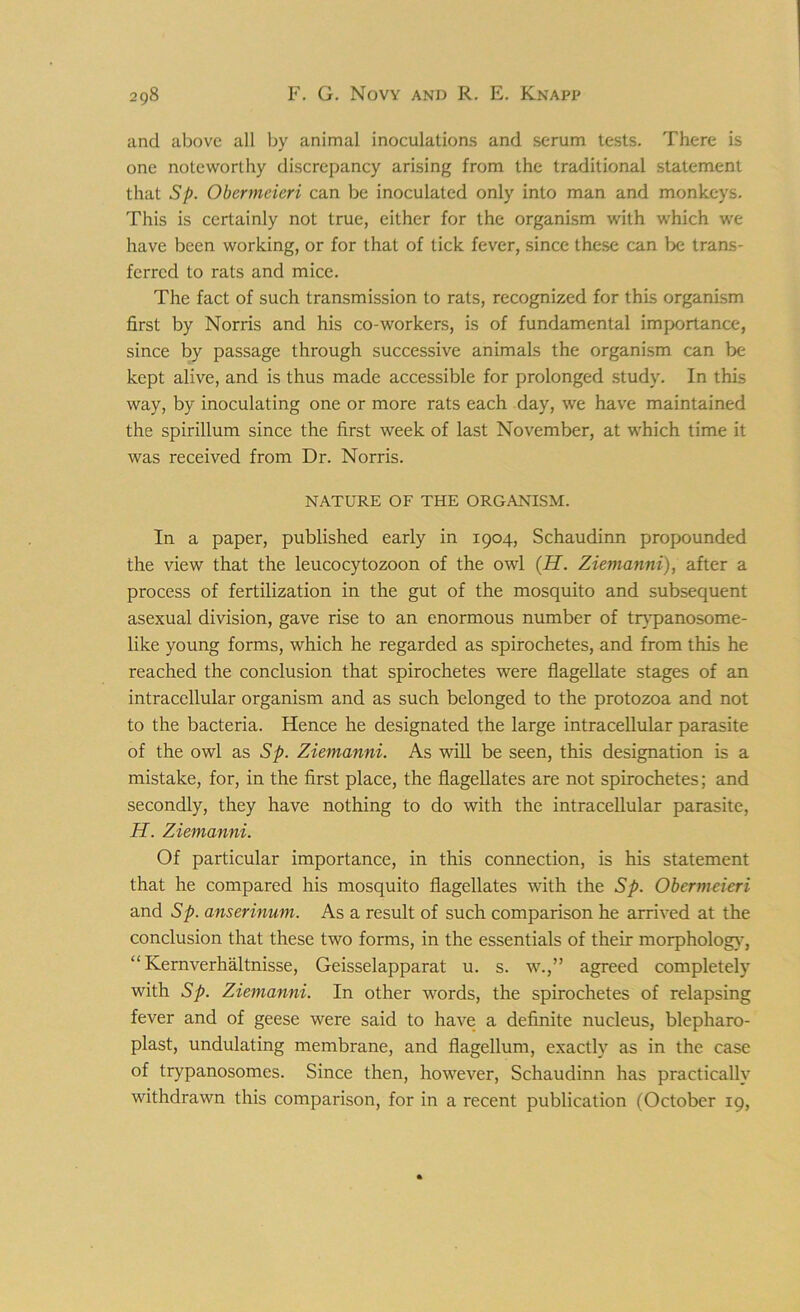 and above all by animal inoculations and serum tests. There is one noteworthy discrepancy arising from the traditional statement that Sp. Obermcieri can be inoculated only into man and monkeys. This is certainly not true, either for the organism with which we have been working, or for that of tick fever, since these can be trans- ferred to rats and mice. The fact of such transmission to rats, recognized for this organism first by Norris and his co-workers, is of fundamental importance, since by passage through successive animals the organism can be kept alive, and is thus made accessible for prolonged study. In this way, by inoculating one or more rats each day, we have maintained the spirillum since the first week of last November, at which time it was received from Dr. Norris. NATURE OF THE ORGANISM. In a paper, published early in 1904, Schaudinn propounded the view that the leucocytozoon of the owl (H. Ziemanni), after a process of fertilization in the gut of the mosquito and subsequent asexual division, gave rise to an enormous number of trypanosome- like young forms, which he regarded as spirochetes, and from this he reached the conclusion that spirochetes were flagellate stages of an intracellular organism and as such belonged to the protozoa and not to the bacteria. Hence he designated the large intracellular parasite of the owl as Sp. Ziemanni. As will be seen, this designation is a mistake, for, in the first place, the flagellates are not spirochetes; and secondly, they have nothing to do with the intracellular parasite, H. Ziemanni. Of particular importance, in this connection, is his statement that he compared his mosquito flagellates with the Sp. Obermcieri and Sp. anserinum. As a result of such comparison he arrived at the conclusion that these two forms, in the essentials of their morphology, “ Kernverhaltnisse, Geisselapparat u. s. w.,” agreed completely with Sp. Ziemanni. In other words, the spirochetes of relapsing fever and of geese were said to have a definite nucleus, blepharo- plast, undulating membrane, and flagellum, exactly as in the case of trypanosomes. Since then, however, Schaudinn has practically withdrawn this comparison, for in a recent publication (October 19,