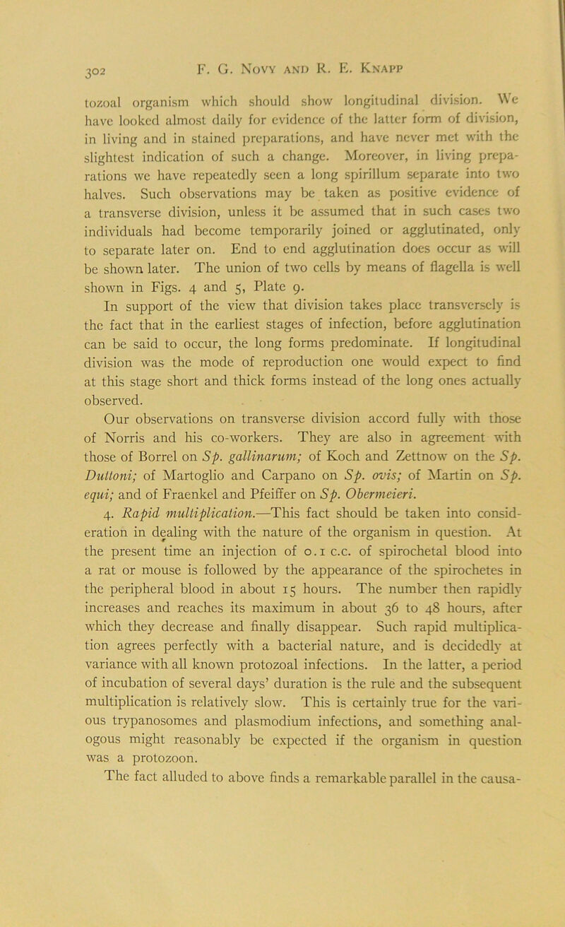 3°2 tozoal organism which should show longitudinal division. We have looked almost daily for evidence of the latter form of division, in living and in stained preparations, and have never met with the slightest indication of such a change. Moreover, in living prepa- rations we have repeatedly seen a long spirillum separate into two halves. Such observations may be taken as positive evidence of a transverse division, unless it be assumed that in such cases two individuals had become temporarily joined or agglutinated, only to separate later on. End to end agglutination does occur as will be shown later. The union of two cells by means of flagella is well shown in Figs. 4 and 5, Plate 9. In support of the view that division takes place transversely is the fact that in the earliest stages of infection, before agglutination can be said to occur, the long forms predominate. If longitudinal division was the mode of reproduction one would expect to find at this stage short and thick forms instead of the long ones actually observed. Our observations on transverse division accord fully with those of Norris and his co-workers. They are also in agreement with those of Borrel on Sp. gallinarum; of Koch and Zettnow on the Sp. Duttoni; of Martoglio and Carpano on Sp. ovis; of Martin on Sp. equi; and of Fraenkel and Pfeiffer on Sp. Obermeieri. 4. Rapid multiplication.—This fact should be taken into consid- eration in dealing with the nature of the organism in question. At the present time an injection of 0.1 c.c. of spirochetal blood into a rat or mouse is followed by the appearance of the spirochetes in the peripheral blood in about 15 hours. The number then rapidly increases and reaches its maximum in about 36 to 48 hours, after which they decrease and finally disappear. Such rapid multiplica- tion agrees perfectly with a bacterial nature, and is decidedly at variance with all known protozoal infections. In the latter, a period of incubation of several days’ duration is the rule and the subsequent multiplication is relatively slow. This is certainly true for the vari- ous trypanosomes and plasmodium infections, and something anal- ogous might reasonably be expected if the organism in question was a protozoon. The fact alluded to above finds a remarkable parallel in the causa-