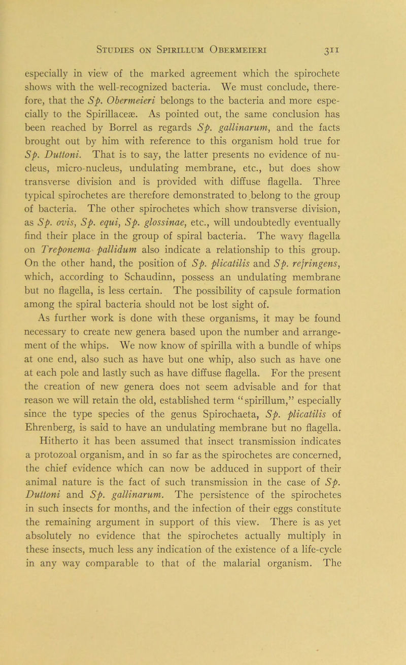 especially in view of the marked agreement which the spirochete shows with the well-recognized bacteria. We must conclude, there- fore, that the 5p. Obermeieri belongs to the bacteria and more espe- cially to the Spirillaceae. As pointed out, the same conclusion has been reached by Borrel as regards Sp. gallinarum, and the facts brought out by him with reference to this organism hold true for Sp. Duttoni. That is to say, the latter presents no evidence of nu- cleus, micro-nucleus, undulating membrane, etc., but does show transverse division and is provided with diffuse flagella. Three typical spirochetes are therefore demonstrated to belong to the group of bacteria. The other spirochetes which show transverse division, as Sp. ovis, Sp. equi, Sp. glossinae, etc., will undoubtedly eventually find their place in the group of spiral bacteria. The wavy flagella on Treponema pallidum also indicate a relationship to this group. On the other hand, the position of Sp. plicatilis and Sp. rejringens, which, according to Schaudinn, possess an undulating membrane but no flagella, is less certain. The possibility of capsule formation among the spiral bacteria should not be lost sight of. As further work is done with these organisms, it may be found necessary to create new genera based upon the number and arrange- ment of the whips. We now know of spirilla with a bundle of whips at one end, also such as have but one whip, also such as have one at each pole and lastly such as have diffuse flagella. For the present the creation of new genera does not seem advisable and for that reason we will retain the old, established term “spirillum,” especially since the type species of the genus Spirochaeta, Sp. plicatilis of Ehrenberg, is said to have an undulating membrane but no flagella. Hitherto it has been assumed that insect transmission indicates a protozoal organism, and in so far as the spirochetes are concerned, the chief evidence which can now be adduced in support of their animal nature is the fact of such transmission in the case of Sp. Duttoni and Sp. gallinarum. The persistence of the spirochetes in such insects for months, and the infection of their eggs constitute the remaining argument in support of this view. There is as yet absolutely no evidence that the spirochetes actually multiply in these insects, much less any indication of the existence of a life-cycle in any way comparable to that of the malarial organism. The