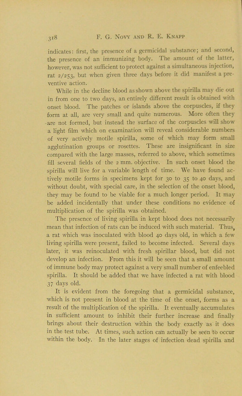 indicates: first, the presence of a germicidal substance; and second, the presence of an immunizing body. The amount of the latter, however, was not sufficient to protect against a simultaneous injection, rat 2/253, but when given three days before it did manifest a pre- ventive action. While in the decline blood as shown above the spirilla may die out in from one to two days, an entirely different result is obtained with onset blood. The patches or islands above the corpuscles, if they form at all, are very small and quite numerous. More often they are not formed, but instead the surface of the corpuscles will show a light film which on examination will reveal considerable numbers of very actively motile spirilla, some of which may form small agglutination groups or rosettes. These are insignificant in size compared with the large masses, referred to above, which sometimes fill several fields of the 2 mm. objective. In such onset blood the spirilla will live for a variable length of time. We have found ac- tively motile forms in specimens kept for 30 to 35 to 40 days, and without doubt, with special care, in the selection of the onset blood, they may be found to be viable for a much longer period. It may be added incidentally that under these conditions no evidence of multiplication of the spirilla was obtained. The presence of living spirilla in kept blood does not necessarily mean that infection of rats can be induced with such material. Thus, a rat which was inoculated with blood 40 days old, in which a few living spirilla were present, failed to become infected. Several days later, it was reinoculated with fresh spirillar blood, but did not develop an infection. From this it will be seen that a small amount of immune body may protect against a very small number of enfeebled spirilla. It should be added that we have infected a rat with blood 37 days old. It is evident from the foregoing that a germicidal substance, which is not present in blood at the time of the onset, forms as a result of the multiplication of the spirilla. It eventually accumulates in sufficient amount to inhibit their further increase and finally brings about their destruction within the body exactly as it does in the test tube. At times, such action can actually be seen to occur within the body. In the later stages of infection dead spirilla and