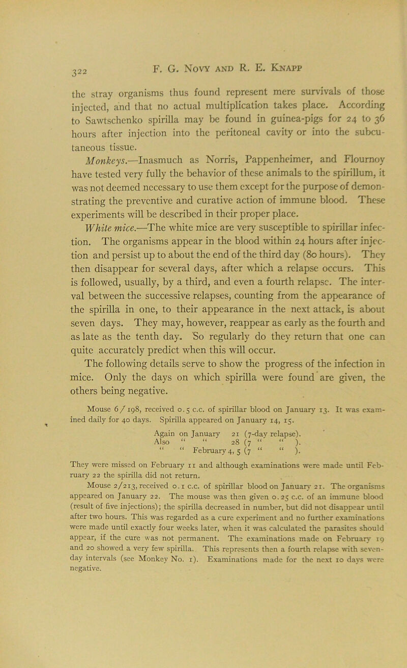 the stray organisms thus found represent mere survivals of those injected, and that no actual multiplication takes place. According to Sawtschenko spirilla may be found in guinea-pigs for 24 to 36 hours after injection into the peritoneal cavity or into the subcu- taneous tissue. Monkeys.—Inasmuch as Norris, Pappenhcimer, and Flournoy have tested very fully the behavior of these animals to the spirillum, it was not deemed necessary to use them except for the purpose of demon- strating the preventive and curative action of immune blood. These experiments will be described in their proper place. White mice.—The white mice are very susceptible to spirillar infec- tion. The organisms appear in the blood within 24 hours after injec- tion and persist up to about the end of the third day (80 hours). They then disappear for several days, after which a relapse occurs. This is followed, usually, by a third, and even a fourth relapse. The inter- val between the successive relapses, counting from the appearance of the spirilla in one, to their appearance in the next attack, is about seven days. They may, however, reappear as early as the fourth and as late as the tenth day. So regularly do they return that one can quite accurately predict when this will occur. The following details serve to show the progress of the infection in mice. Only the days on which spirilla were found are given, the others being negative. Mouse 6/ 198, received 0.5 c.c. of spirillar blood on January 13. It was exam- ined daily for 40 days. Spirilla appeared on January 14, 15. Again on January 21 (7-dav relapse). Also “ “ 28 (7 “ “ ). “ “ February 4) 5 (7 “ “ ). They were missed on February n and although examinations were made until Feb- ruary 22 the spirilla did not return. Mouse 2/2x3, received °-i c.c. of spirillar blood on January 21. The organisms appeared on January 22. The mouse was then given 0.25 c.c. of an immune blood (result of live injections); the spirilla decreased in number, but did not disappear until after two hours. This was regarded as a cure experiment and no further examinations were made until exactly four weeks later, when it was calculated the parasites should appear, if the cure was not permanent. The examinations made on February 19 and 20 showed a very few spirilla. This represents then a fourth relapse with seven- day intervals (see Monkey No. 1). Examinations made for the next 10 days were negative.