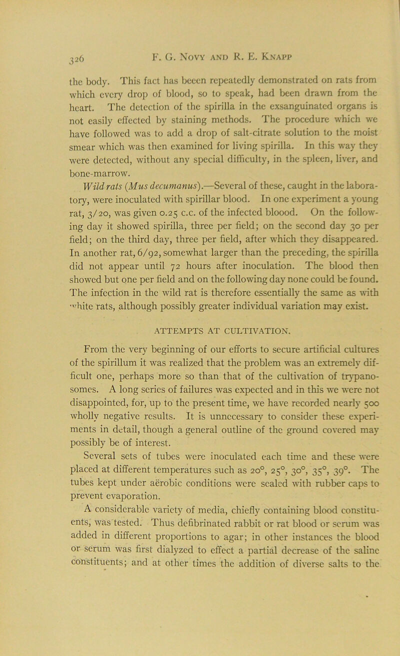 the body. This fact has beecn repeatedly demonstrated on rats from which every drop of blood, so to speak, had been drawn from the heart. The detection of the spirilla in the exsanguinated organs is not easily effected by staining methods. The procedure which we have followed was to add a drop of salt-citrate solution to the moist smear which was then examined for living spirilla. In this way they were detected, without any special difficulty, in the spleen, liver, and bone-marrow. Wild rats (Mus decumanus).—Several of these, caught in the labora- tory, were inoculated with spirillar blood. In one experiment a young rat, 3/20, was given 0.25 c.c. of the infected bloood. On the follow- ing day it showed spirilla, three per field; on the second day 30 per field; on the third day, three per field, after which they disappeared. In another rat, 6/92, somewhat larger than the preceding, the spirilla did not appear until 72 hours after inoculation. The blood then showed but one per field and on the following day none could be found. The infection in the wild rat is therefore essentially the same as with '^hite rats, although possibly greater individual variation may exist. ATTEMPTS AT CULTIVATION. From the very beginning of our efforts to secure artificial cultures of the spirillum it was realized that the problem was an extremely dif- ficult one, perhaps more so than that of the cultivation of trypano- somes. A long series of failures was expected and in this we were not disappointed, for, up to the present time, we have recorded nearly 500 wholly negative results. It is unnecessary to consider these experi- ments in detail, though a general outline of the ground covered may possibly be of interest. Several sets of tubes were inoculated each time and these were placed at different temperatures such as 20°, 250, 30°, 350, 390. The tubes kept under aerobic conditions were sealed with rubber caps to prevent evaporation. A considerable variety of media, chiefly containing blood constitu- ents, was tested. Thus defibrinated rabbit or rat blood or scrum was added in different proportions to agar; in other instances the blood or scrum was first dialyzed to effect a partial decrease of the saline constituents; and at other times the addition of diverse salts to the