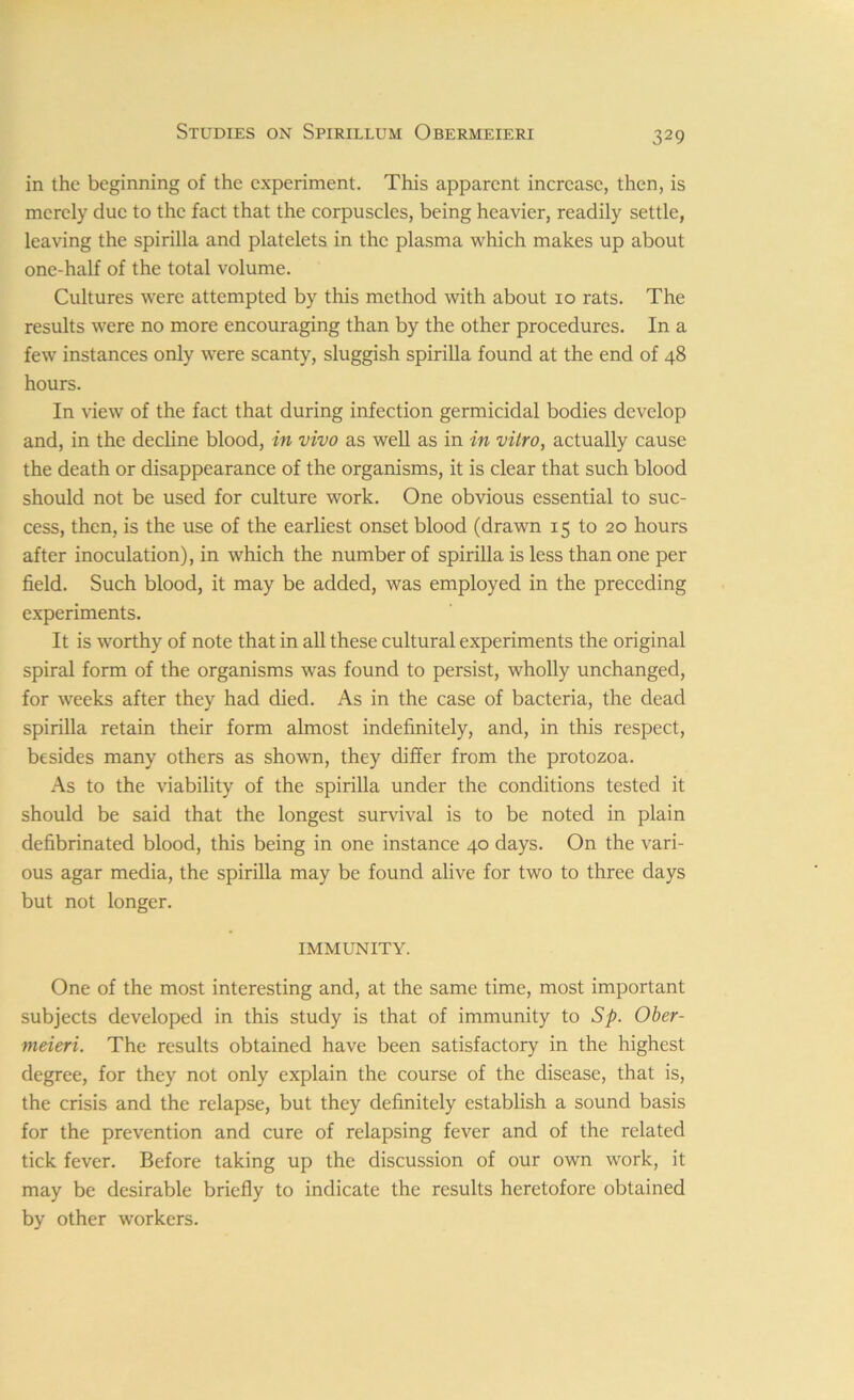 in the beginning of the experiment. This apparent increase, then, is merely due to the fact that the corpuscles, being heavier, readily settle, leaving the spirilla and platelets in the plasma which makes up about one-half of the total volume. Cultures were attempted by this method with about io rats. The results were no more encouraging than by the other procedures. In a few instances only were scanty, sluggish spirilla found at the end of 48 hours. In view of the fact that during infection germicidal bodies develop and, in the decline blood, in vivo as well as in in vitro, actually cause the death or disappearance of the organisms, it is clear that such blood should not be used for culture work. One obvious essential to suc- cess, then, is the use of the earliest onset blood (drawn 15 to 20 hours after inoculation), in which the number of spirilla is less than one per field. Such blood, it may be added, was employed in the preceding experiments. It is worthy of note that in all these cultural experiments the original spiral form of the organisms was found to persist, wholly unchanged, for weeks after they had died. As in the case of bacteria, the dead spirilla retain their form almost indefinitely, and, in this respect, besides many others as shown, they differ from the protozoa. As to the viability of the spirilla under the conditions tested it should be said that the longest survival is to be noted in plain defibrinated blood, this being in one instance 40 days. On the vari- ous agar media, the spirilla may be found alive for two to three days but not longer. IMMUNITY. One of the most interesting and, at the same time, most important subjects developed in this study is that of immunity to Sp. Ober- meieri. The results obtained have been satisfactory in the highest degree, for they not only explain the course of the disease, that is, the crisis and the relapse, but they definitely establish a sound basis for the prevention and cure of relapsing fever and of the related tick fever. Before taking up the discussion of our own work, it may be desirable briefly to indicate the results heretofore obtained by other workers.