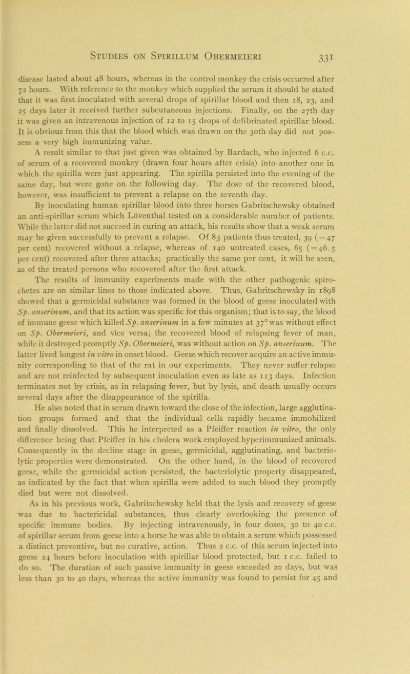 disease lasted about 4S hours, whereas in the control monkey the crisis occurred after 72 hours. With reference to the monkey which supplied the serum it should be stated that it was first inoculated with several drops of spirillar blood and then 18, 23, and 25 days later it received further subcutaneous injections. Finally, on the 27th day it was given an intravenous injection of 12 to 15 drops of defibrinated spirillar blood. It is obvious from this that the blood which was drawn on the 30th day did not pos- sess a very high immunizing value. A result similar to that just given was obtained by Bardach, who injected 6 c.c. of serum of a recovered monkey (drawn four hours after crisis) into another one in which the spirilla were just appearing. The spirilla persisted into the evening of the same day, but were gone on the following day. The dose of the recovered blood, however, was insufficient to prevent a relapse on the seventh day. By inoculating human spirillar blood into three horses Gabritschewsky obtained an anti-spirillar serum which Loventhal tested on a considerable number of patients. While the latter did not succeed in curing an attack, his results show that a weak serum may be given successfully to prevent a relapse. Of 83 patients thus treated, 39 ( = 47 per cent) recovered without a relapse, whereas of 140 untreated cases, 65 ( = 46.5 per cent) recovered after three attacks; practically the same per cent, it will be seen, as of the treated persons who recovered after the first attack. The results of immunity experiments made with the other pathogenic spiro- chetes are on similar fines to those indicated above. Thus, Gabritschewsky in 1898 showed that a germicidal substance was formed in the blood of geese inoculated with Sp. anserinum, and that its action was specific for this organism; that is to say, the blood of immune geese which killed Sp. anserinum in a few minutes at 370 was without effect on Sp. Obermeieri, and vice versa; the recovered blood of relapsing fever of man, while it destroyed promptly Sp. Obermeieri, was without action on Sp. anserinum. The latter lived longest in vitro in onset blood. Geese which recover acquire an active immu- nity corresponding to that of the rat in our experiments. They never suffer relapse and are not reinfected by subsequent inoculation even as late as 113 days. Infection terminates not by crisis, as in relapsing fever, but by lysis, and death usually occurs several days after the disappearance of the spirilla. He also noted that in serum drawn toward the close of the infection, large agglutina- tion groups formed and that the individual cells rapidly became immobilized and finally dissolved. This he interpreted as a Pfeiffer reaction in vitro, the only difference being that Pfeiffer in his cholera work employed hyperimmunized animals. Consequently in the decline stage in geese, germicidal, agglutinating, and bacterio- lytic properties were demonstrated. On the other hand, in the blood of recovered geese, while the germicidal action persisted, the bacteriolytic property disappeared, as indicated by the fact that when spirilla were added to such blood they promptly died but were not dissolved. As in his previous work, Gabritschewsky held that the lysis and recovery of geese was due to bactericidal substances, thus clearly overlooking the presence of specific immune bodies. By injecting intravenously, in four doses, 30 to 40 c.c. of spirillar serum from geese into a horse he was able to obtain a serum which possessed a distinct preventive, but no curative, action. Thus 2 c.c. of this serum injected into geese 24 hours before inoculation with spirillar blood protected, but 1 c.c. failed to do so. The duration of such passive immunity in geese exceeded 20 days, but was less than 30 to 40 days, whereas the active immunity was found to persist for 45 and