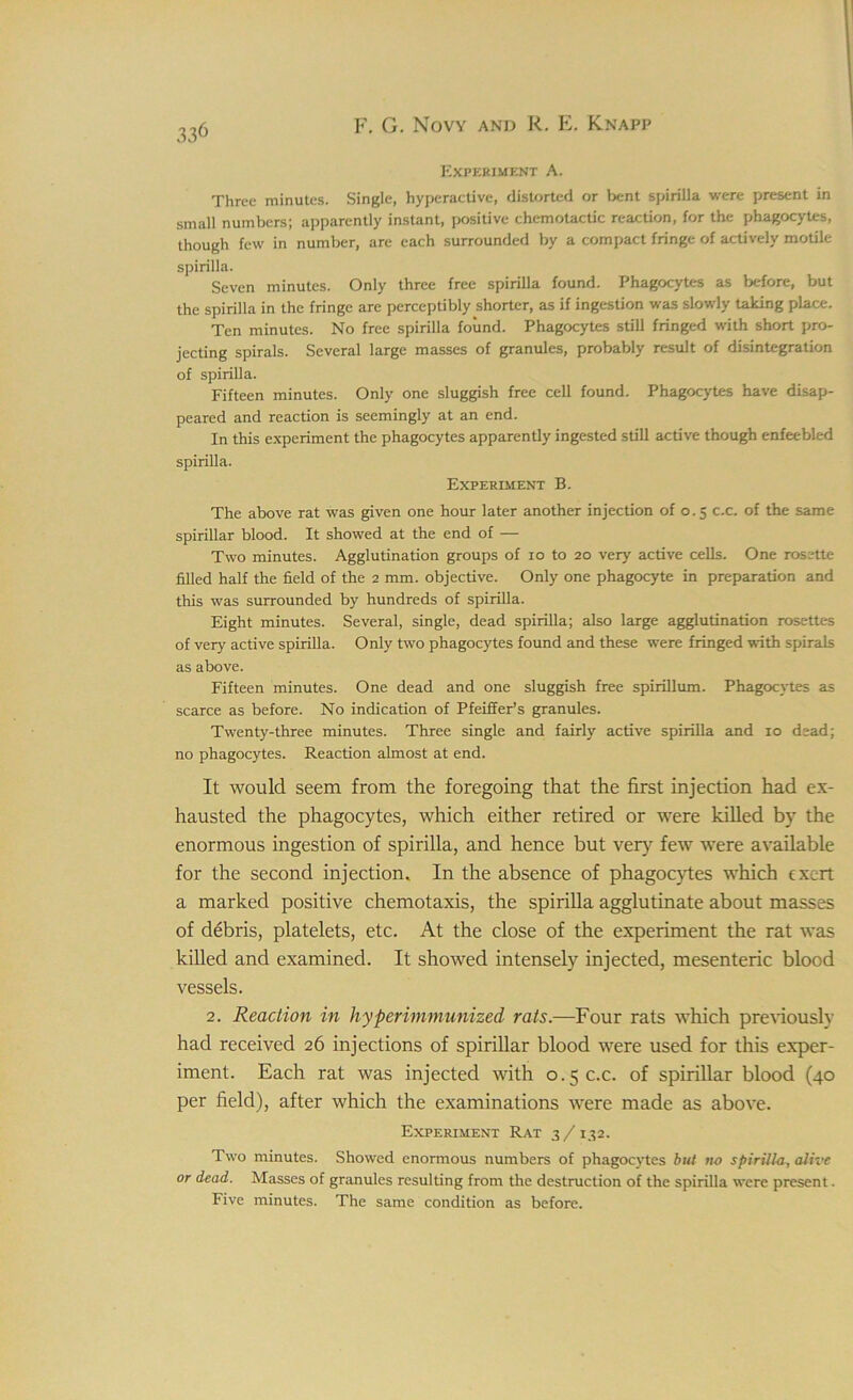 Experiment A. Three minutes. Single, hyperactive, distorted or bent spirilla were present in small numbers; apparently instant, positive chemotactic reaction, for the phagocytes, though few in number, are each surrounded by a compact fringe of actively motile spirilla. Seven minutes. Only three free spirilla found. Phagocytes as before, but the spirilla in the fringe are perceptibly shorter, as if ingestion was slowly taking place. Ten minutes. No free spirilla found. Phagocytes still fringed with short pro- jecting spirals. Several large masses of granules, probably result of disintegration of spirilla. Fifteen minutes. Only one sluggish free cell found. Phagocytes have disap- peared and reaction is seemingly at an end. In this experiment the phagocytes apparently ingested still active though enfeebled spirilla. Experiment B. The above rat was given one hour later another injection of 0.5 c.c. of the same spirillar blood. It showed at the end of — Two minutes. Agglutination groups of 10 to 20 very active cells. One rosette filled half the field of the 2 mm. objective. Only one phagocyte in preparation and this was surrounded by hundreds of spirilla. Eight minutes. Several, single, dead spirilla; also large agglutination rosettes of very active spirilla. Only two phagocytes found and these were fringed with spirals as above. Fifteen minutes. One dead and one sluggish free spirillum. Phagocytes as scarce as before. No indication of Pfeiffer’s granules. Twenty-three minutes. Three single and fairly active spirilla and 10 dead; no phagocytes. Reaction almost at end. It would seem from the foregoing that the first injection had ex- hausted the phagocytes, which either retired or were killed by the enormous ingestion of spirilla, and hence but very few were available for the second injection. In the absence of phagocytes which exert a marked positive chemotaxis, the spirilla agglutinate about masses of debris, platelets, etc. At the close of the experiment the rat was killed and examined. It showed intensely injected, mesenteric blood vessels. 2. Reaction in hyper immunized rats.—Four rats which previously had received 26 injections of spirillar blood were used for this exper- iment. Each rat was injected with 0.5 c.c. of spirillar blood (40 per field), after which the examinations were made as above. Experiment Rat 3/132. Two minutes. Showed enormous numbers of phagocytes but no spirilla., alive or dead. Masses of granules resulting from the destruction of the spirilla were present. Five minutes. The same condition as before.