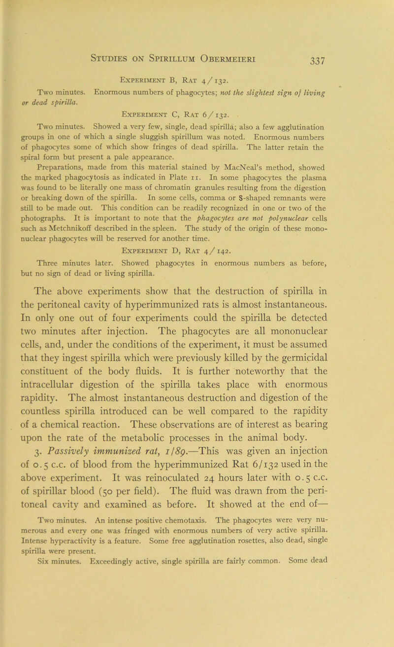 Experiment B, Rat 4 /132. Two minutes. Enormous numbers of phagocytes; not the slightest sign of living or dead spirilla. Experiment C, Rat 6 /132. Two minutes. Showed a very few, single, dead spirilla; also a few agglutination groups in one of which a single sluggish spirillum was noted. Enormous numbers of phagocytes some of which show fringes of dead spirilla. The latter retain the spiral form but present a pale appearance. Preparations, made from this material stained by MacNeal’s method, showed the marked phagocytosis as indicated in Plate 11. In some phagocytes the plasma was found to be literally one mass of chromatin granules resulting from the digestion or breaking down of the spirilla. In some cells, comma or S-shaped remnants were still to be made out. This condition can be readily recognized in one or two of the photographs. It is important to note that the phagocytes are not polynuclear cells such as Metchnikoff described in the spleen. The study of the origin of these mono- nuclear phagocytes will be reserved for another time. Experiment D, Rat 4 /142. Three minutes later. Showed phagocytes in enormous numbers as before, but no sign of dead or living spirilla. The above experiments show that the destruction of spirilla in the peritoneal cavity of hyperimmunized rats is almost instantaneous. In only one out of four experiments could the spirilla be detected two minutes after injection. The phagocytes are all mononuclear cells, and, under the conditions of the experiment, it must be assumed that they ingest spirilla which were previously killed by the germicidal constituent of the body fluids. It is further noteworthy that the intracellular digestion of the spirilla takes place with enormous rapidity. The almost instantaneous destruction and digestion of the countless spirilla introduced can be well compared to the rapidity of a chemical reaction. These observations are of interest as bearing upon the rate of the metabolic processes in the animal body. 3. Passively immunized rat, 1/89.—This was given an injection of 0.5 c.c. of blood from the hyperimmunized Rat 6/132 used in the above experiment. It was reinoculated 24 hours later with 0.5 c.c. of spirillar blood (50 per field). The fluid was drawn from the peri- toneal cavity and examined as before. It showed at the end of— Two minutes. An intense positive chemotaxis. The phagocytes were very nu- merous and every one was fringed with enormous numbers of very active spirilla. Intense hyperactivity is a feature. Some free agglutination rosettes, also dead, single spirilla were present. Six minutes. Exceedingly active, single spirilla are fairly common. Some dead