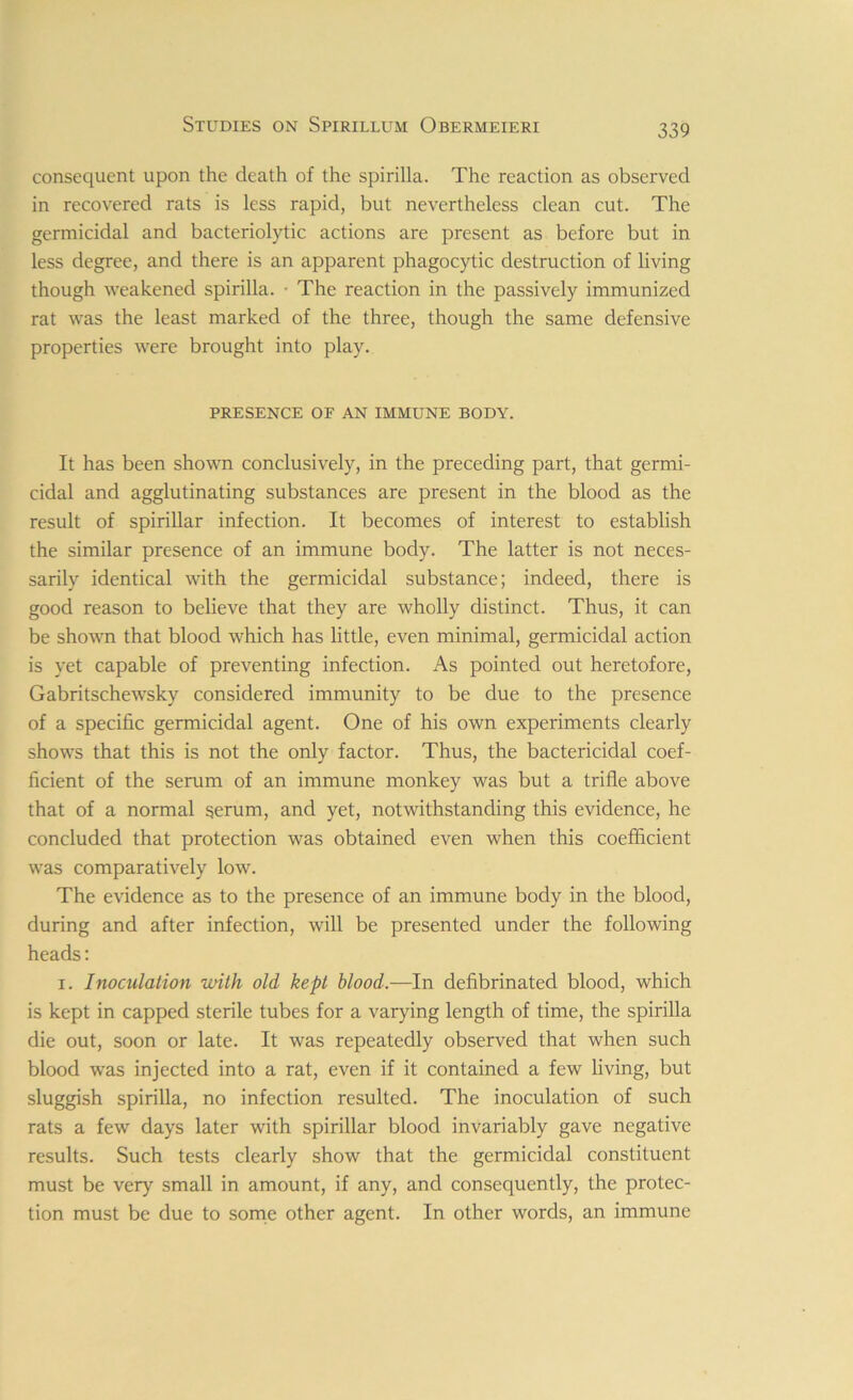 consequent upon the death of the spirilla. The reaction as observed in recovered rats is less rapid, but nevertheless clean cut. The germicidal and bacteriolytic actions are present as before but in less degree, and there is an apparent phagocytic destruction of living though weakened spirilla. • The reaction in the passively immunized rat was the least marked of the three, though the same defensive properties were brought into play. PRESENCE OF AN IMMUNE BODY. It has been shown conclusively, in the preceding part, that germi- cidal and agglutinating substances are present in the blood as the result of spirillar infection. It becomes of interest to establish the similar presence of an immune body. The latter is not neces- sarily identical with the germicidal substance; indeed, there is good reason to believe that they are wholly distinct. Thus, it can be shown that blood which has little, even minimal, germicidal action is yet capable of preventing infection. As pointed out heretofore, Gabritschewsky considered immunity to be due to the presence of a specific germicidal agent. One of his own experiments clearly shows that this is not the only factor. Thus, the bactericidal coef- ficient of the serum of an immune monkey was but a trifle above that of a normal serum, and yet, notwithstanding this evidence, he concluded that protection was obtained even when this coefficient was comparatively low. The evidence as to the presence of an immune body in the blood, during and after infection, will be presented under the following heads: i. Inoculation with old kept blood.—In defibrinated blood, which is kept in capped sterile tubes for a varying length of time, the spirilla die out, soon or late. It was repeatedly observed that when such blood was injected into a rat, even if it contained a few living, but sluggish spirilla, no infection resulted. The inoculation of such rats a few days later with spirillar blood invariably gave negative results. Such tests clearly show that the germicidal constituent must be very small in amount, if any, and consequently, the protec- tion must be due to some other agent. In other words, an immune