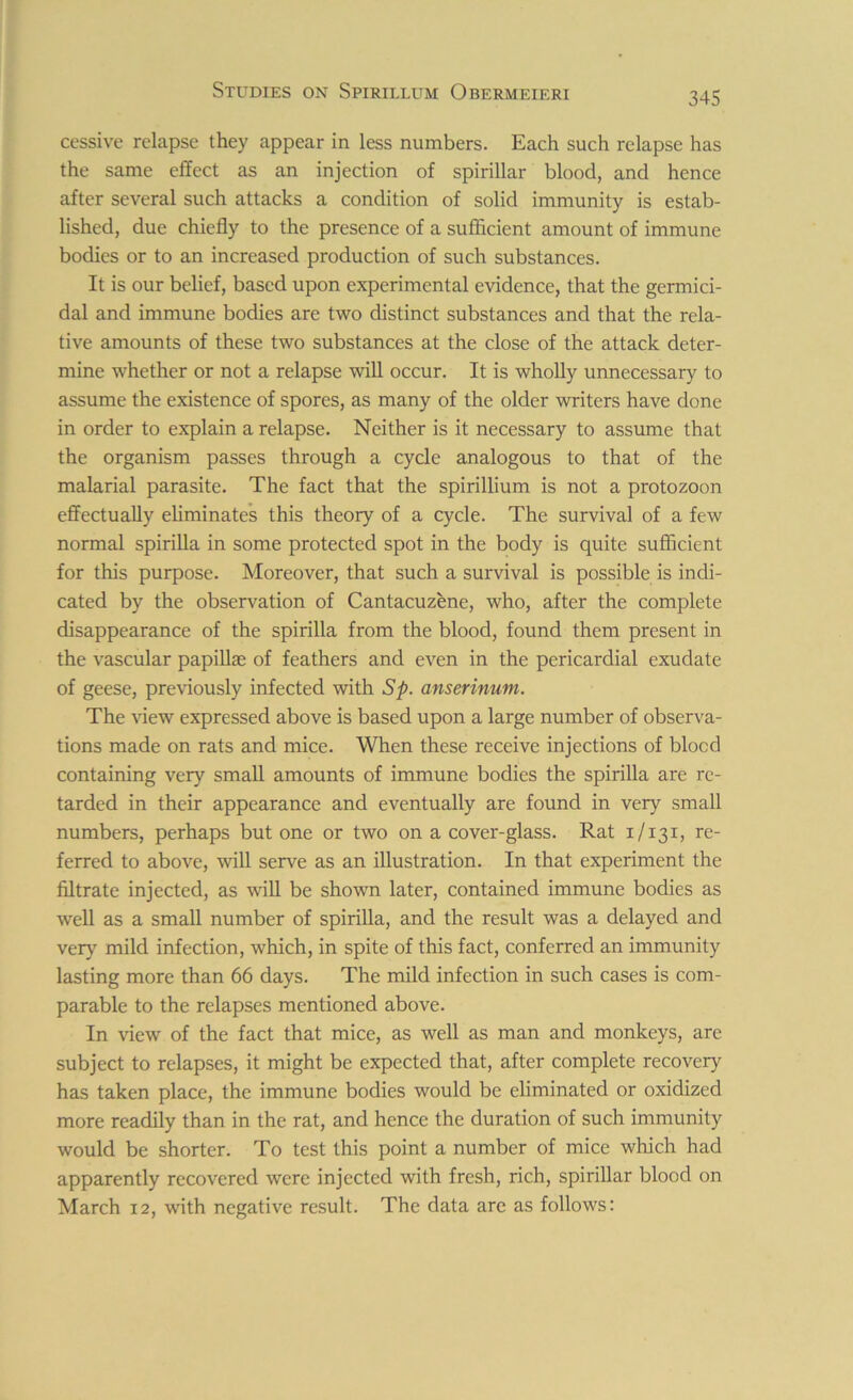 cessive relapse they appear in less numbers. Each such relapse has the same effect as an injection of spirillar blood, and hence after several such attacks a condition of solid immunity is estab- lished, due chiefly to the presence of a sufficient amount of immune bodies or to an increased production of such substances. It is our belief, based upon experimental evidence, that the germici- dal and immune bodies are two distinct substances and that the rela- tive amounts of these two substances at the close of the attack deter- mine whether or not a relapse will occur. It is wholly unnecessary to assume the existence of spores, as many of the older writers have done in order to explain a relapse. Neither is it necessary to assume that the organism passes through a cycle analogous to that of the malarial parasite. The fact that the spirillium is not a protozoon effectually eliminates this theory of a cycle. The survival of a few normal spirilla in some protected spot in the body is quite sufficient for this purpose. Moreover, that such a survival is possible is indi- cated by the observation of Cantacuzene, who, after the complete disappearance of the spirilla from the blood, found them present in the vascular papillae of feathers and even in the pericardial exudate of geese, previously infected with Sp. anserinum. The view expressed above is based upon a large number of observa- tions made on rats and mice. When these receive injections of blocd containing very small amounts of immune bodies the spirilla are re- tarded in their appearance and eventually are found in very small numbers, perhaps but one or two on a cover-glass. Rat 1/131, re- ferred to above, will serve as an illustration. In that experiment the filtrate injected, as will be shown later, contained immune bodies as well as a small number of spirilla, and the result was a delayed and very mild infection, which, in spite of this fact, conferred an immunity lasting more than 66 days. The mild infection in such cases is com- parable to the relapses mentioned above. In view of the fact that mice, as well as man and monkeys, are subject to relapses, it might be expected that, after complete recovery has taken place, the immune bodies would be eliminated or oxidized more readily than in the rat, and hence the duration of such immunity would be shorter. To test this point a number of mice which had apparently recovered were injected with fresh, rich, spirillar blood on March 12, with negative result. The data are as follows: