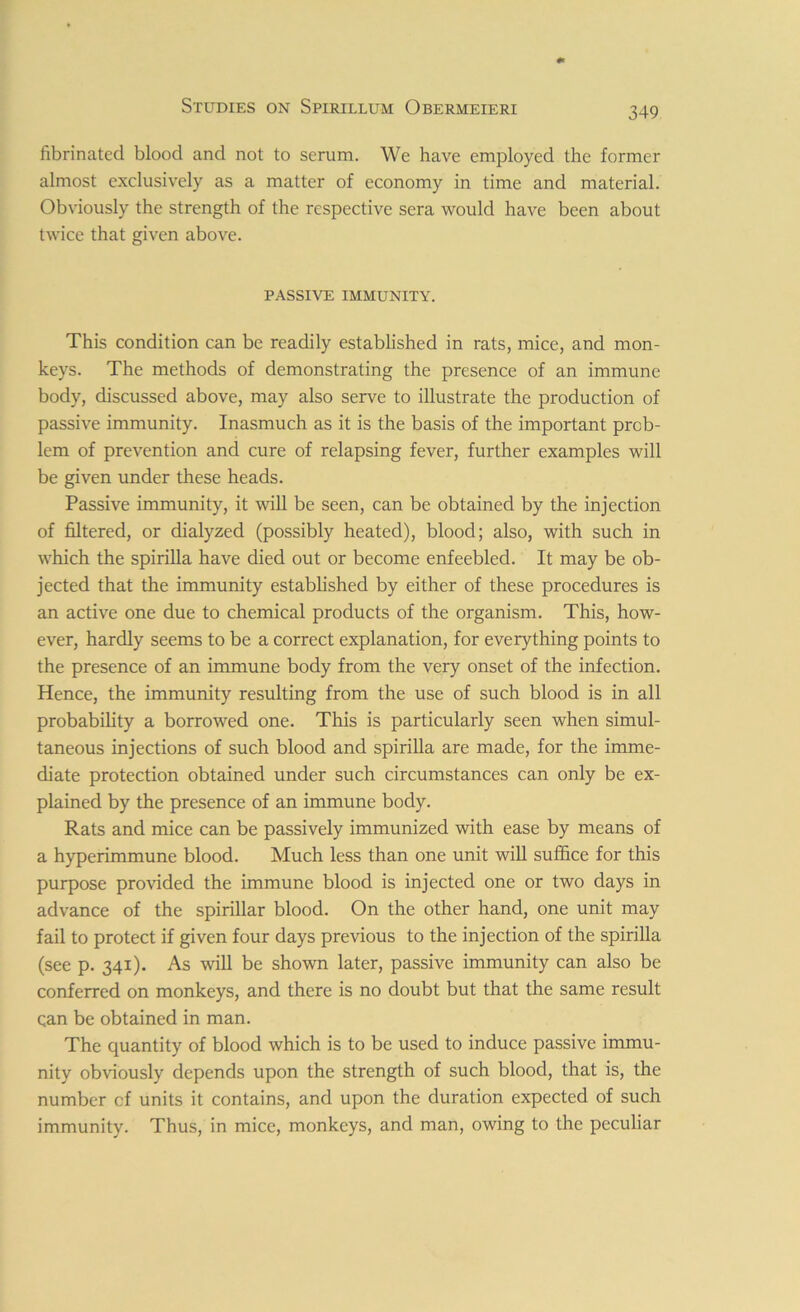 fibrinated blood and not to serum. We have employed the former almost exclusively as a matter of economy in time and material. Obviously the strength of the respective sera would have been about twice that given above. PASSIVE IMMUNITY. This condition can be readily established in rats, mice, and mon- keys. The methods of demonstrating the presence of an immune body, discussed above, may also serve to illustrate the production of passive immunity. Inasmuch as it is the basis of the important prob- lem of prevention and cure of relapsing fever, further examples will be given under these heads. Passive immunity, it will be seen, can be obtained by the injection of filtered, or dialyzed (possibly heated), blood; also, with such in which the spirilla have died out or become enfeebled. It may be ob- jected that the immunity established by either of these procedures is an active one due to chemical products of the organism. This, how- ever, hardly seems to be a correct explanation, for everything points to the presence of an immune body from the very onset of the infection. Hence, the immunity resulting from the use of such blood is in all probability a borrowed one. This is particularly seen when simul- taneous injections of such blood and spirilla are made, for the imme- diate protection obtained under such circumstances can only be ex- plained by the presence of an immune body. Rats and mice can be passively immunized with ease by means of a hyperimmune blood. Much less than one unit will suffice for this purpose provided the immune blood is injected one or two days in advance of the spirillar blood. On the other hand, one unit may fail to protect if given four days previous to the injection of the spirilla (see p. 341). As will be shown later, passive immunity can also be conferred on monkeys, and there is no doubt but that the same result can be obtained in man. The quantity of blood which is to be used to induce passive immu- nity obviously depends upon the strength of such blood, that is, the number cf units it contains, and upon the duration expected of such immunity. Thus, in mice, monkeys, and man, owing to the peculiar