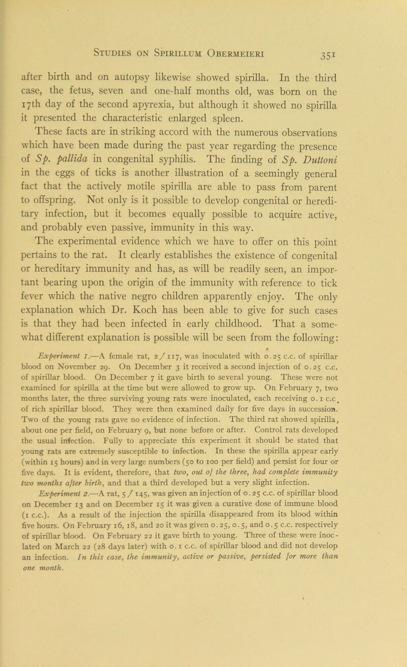 after birth and on autopsy likewise showed spirilla. In the third case, the fetus, seven and one-half months old, was born on the 17th day of the second apyrexia, but although it showed no spirilla it presented the characteristic enlarged spleen. These facts are in striking accord with the numerous observations which have been made during the past year regarding the presence of Sp. pallida in congenital syphilis. The finding of Sp. Dutioni in the eggs of ticks is another illustration of a seemingly general fact that the actively motile spirilla are able to pass from parent to offspring. Not only is it possible to develop congenital or heredi- tary infection, but it becomes equally possible to acquire active, and probably even passive, immunity in this way. The experimental evidence which we have to offer on this point pertains to the rat. It clearly establishes the existence of congenital or hereditary immunity and has, as will be readily seen, an impor- tant bearing upon the origin of the immunity with reference to tick fever which the native negro children apparently enjoy. The only explanation which Dr. Koch has been able to give for such cases is that they had been infected in early childhood. That a some- what different explanation is possible will be seen from the following: Experiment I.—A female rat, 2/ 117, was inoculated with 0.25 c.c. of spirillar blood on November 29. On December 3 it received a second injection of 0.25 c.c. of spirillar blood. On December 7 it gave birth to several young. These were not examined for spirilla at the time but were allowed to grow up. On February 7, two months later, the three surviving young rats were inoculated, each receiving o. 1 c.c # of rich spirillar blood. They were then examined daily for five days in succession. Two of the young rats gave no evidence of infection. The third rat showed spirilla, about one per field, on February 9, but none before or after. Control rats developed the usual infection. Fully to appreciate this experiment it should be stated that young rats are extremely susceptible to infection. In these the spirilla appear early (within 15 hours) and in very large numbers (50 to 100 per field) and persist for four or five days. It is evident, therefore, that two, out of the three, had complete immunity two months after birth, and that a third developed but a very slight infection. Experiment 2.—A rat, 5 / 145, was given an injection of 0.25 c.c. of spirillar blood on December 13 and on December 15 it was given a curative dose of immune blood (1 c.c.). As a result of the injection the spirilla disappeared from its blood within five hours. On February 16, 18, and 20 it was given o. 25, 0.5, and 0.5 c.c. respectively of spirillar blood. On February 22 it gave birth to young. Three of these were inoc- lated on March 22 (28 days later) with o. 1 c.c. of spirillar blood and did not develop an infection. In this case, the immunity, active or passive, persisted for more than one month.