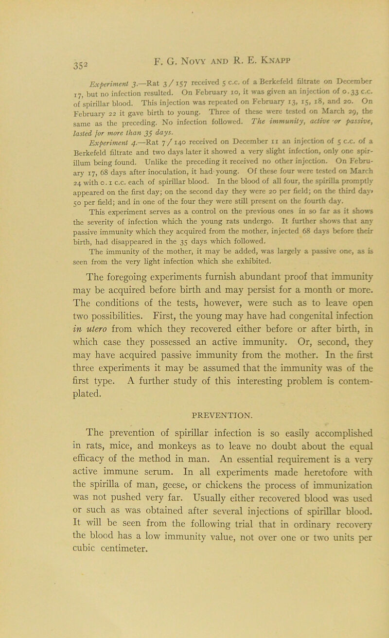Experiment 3 — Rat 3/157 received 5 c.c. of a Berkefeld filtrate on December 17, but no infection resulted. On February 10, it was given an injection of 0.33 c.c. of spirillar blood. This injection was repeated on February 13, 15, 18, and 20. On February 22 it gave birth to young. Three of these were tested on March 29, the same as the preceding. No infection followed. The immunity, active or passive, lasted jor more than 33 days. Experiment 4.—Rat 7 / 140 received on December n an injection of 5 c.c. of a Berkefeld filtrate and two days later it showed a very slight infection, only one spir- illum being found. Unlike the preceding it received no other injection. On Febru- ary 17, 68 days after inoculation, it had young. Of these four were tested on March 24 with o. x c.c. each of spirillar blood. In the blood of all four, the spirilla promptly appeared on the first day; on the second day they were 20 per field; on the third day> 50 per field; and in one of the four they were still present on the fourth day. This experiment serves as a control on the previous ones in so far as it shows the severity of infection which the young rats undergo. It further shows that any passive immunity which they acquired from the mother, injected 68 days before their birth, had disappeared in the 35 days which followed. The immunity of the mother, it may be added, was largely a passive one, as is seen from the very light infection which she exhibited. The foregoing experiments furnish abundant proof that immunity may be acquired before birth and may persist for a month or more. The conditions of the tests, however, were such as to leave open two possibilities. First, the young may have had congenital infection in utero from which they recovered either before or after birth, in which case they possessed an active immunity. Or, second, they may have acquired passive immunity from the mother. In the first three experiments it may be assumed that the immunity was of the first type. A further study of this interesting problem is contem- plated. PREVENTION. The prevention of spirillar infection is so easily accomplished in rats, mice, and monkeys as to leave no doubt about the equal efficacy of the method in man. An essential requirement is a very active immune serum. In all experiments made heretofore with the spirilla of man, geese, or chickens the process of immunization was not pushed very far. Usually either recovered blood was used or such as was obtained after several injections of spirillar blood. It will be seen from the following trial that in ordinary recover)7 the blood has a low immunity value, not over one or two units per cubic centimeter.