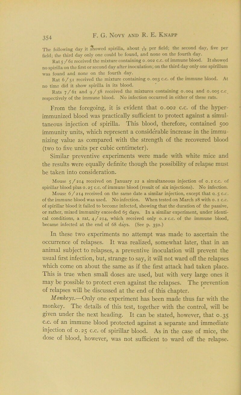 The following day it sFiowed spirilla, about per field; the second day, five per field; the third day only one could be found, and none on the fourth day. Rat 5/61 received the mixture containing 0.002 c.c. of immune blood. It showed no spirilla on the first or second day after inoculation; on the third day only one spirillum was found and none on the fourth day. Rat 6/51 received the mixture containing 0.003 c.c. °f the immune blood. At no time did it show spirilla in its blood. Rats 7/61 and 9/58 received the mixtures containing 0.004 and 0.005 c.c_ respectively of the immune blood. No infection occurred in either of these rats. From the foregoing, it is evident that 0.002 c.c. of the hyper- immunized blood was practically sufficient to protect against a simul- taneous injection of spirilla. This blood, therefore, contained 500 immunity units, which represent a considerable increase in the immu- nizing value as compared with the strength of the recovered blood (two to five units per cubic centimeter). Similar preventive experiments were made with white mice and the results were equally definite though the possibility of relapse must be taken into consideration. Mouse 5/214 received on January 22 a simultaneous injection of 0.1 c.c. of spirillar blood plus o. 25 c.c. of immune blood (result of six injections). No infection. Mouse 6/214 received on the same date a similar injection, except that 0.5 c.c. of the immune blood was used. No infection. When tested on March 28 with o. 1 c.c. of spirillar blood it failed to become infected, showing that the duration of the passive, or rather, mixed immunity exceeded 65 days. In a similar experiment, under identi- cal conditions, a rat, 4/214, which received only 0.2 c.c. of the immune blood, became infected at the end of 68 days. (See p. 350.) In these two experiments no attempt was made to ascertain the occurrence of relapses. It was realized, somewhat later, that in an animal subject to relapses, a preventive inoculation will prevent the usual first infection, but, strange to say, it will not ward off the relapses which come on about the same as if the first attack had taken place. This is true when small doses are used, but with very large ones it may be possible to protect even against the relapses. The prevention of relapses will be discussed at the end of this chapter. Monkeys.—Only one experiment has been made thus far with the monkey. The details of this test, together with the control, will be given under the next heading. It can be stated, however, that 0.35 c.c. of an immune blood protected against a separate and immediate injection of 0.25 c.c. of spirillar blood. As in the case of mice, the dose of blood, however, was not sufficient to ward off the relapse.