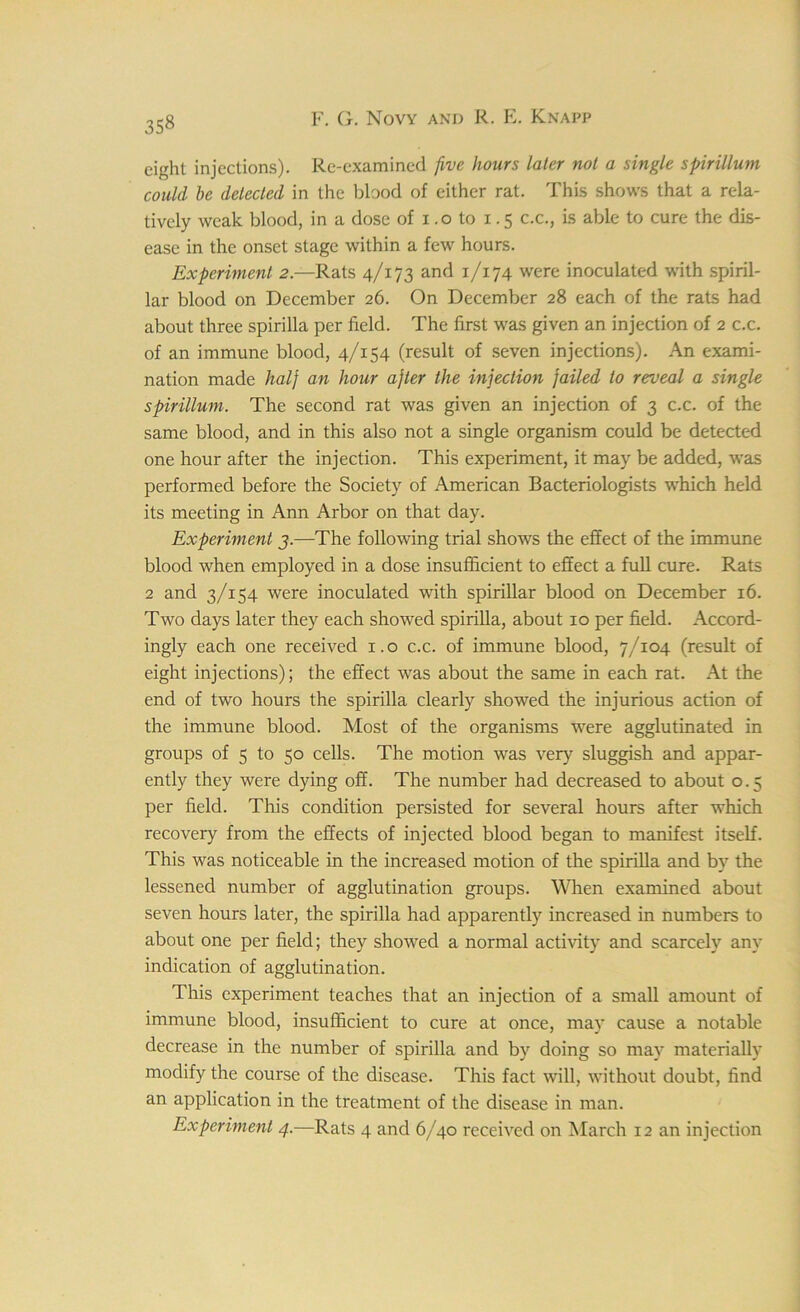 35« eight injections). Re-examined five hours later not a single spirillum could be detected in the blood of either rat. This shows that a rela- tively weak blood, in a dose of i.o to 1.5 c.c., is able to cure the dis- ease in the onset stage within a few hours. Experiment 2.—Rats 4/173 and 1/174 were inoculated with spiril- lar blood on December 26. On December 28 each of the rats had about three spirilla per field. The first was given an injection of 2 c.c. of an immune blood, 4/154 (result of seven injections). An exami- nation made halj an hour ajler the injection jailed to reveal a single spirillum. The second rat was given an injection of 3 c.c. of the same blood, and in this also not a single organism could be detected one hour after the injection. This experiment, it may be added, was performed before the Society of American Bacteriologists which held its meeting in Ann Arbor on that day. Experiment j.—The following trial shows the effect of the immune blood when employed in a dose insufficient to effect a full cure. Rats 2 and 3/154 were inoculated with spirillar blood on December 16. Two days later they each showed spirilla, about 10 per field. Accord- ingly each one received 1.0 c.c. of immune blood, 7/104 (result of eight injections); the effect was about the same in each rat. At the end of two hours the spirilla clearly showed the injurious action of the immune blood. Most of the organisms were agglutinated in groups of 5 to 50 cells. The motion was very sluggish and appar- ently they were dying off. The number had decreased to about o. 5 per field. This condition persisted for several hours after which recovery from the effects of injected blood began to manifest itself. This was noticeable in the increased motion of the spirilla and by the lessened number of agglutination groups. When examined about seven hours later, the spirilla had apparently increased in numbers to about one per field; they showed a normal activity and scarcely any indication of agglutination. This experiment teaches that an injection of a small amount of immune blood, insufficient to cure at once, may cause a notable decrease in the number of spirilla and by doing so may materially modify the course of the disease. This fact will, without doubt, find an application in the treatment of the disease in man.