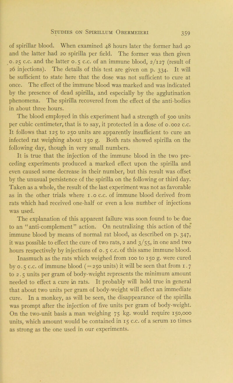 of spirillar blood. When examined 48 hours later the former had 40 and the latter had 20 spirilla per field. The former was then given 0.25 c.c. and the latter 0.5 c.c. of an immune blood, 2/127 (result of 26 injections). The details of this test are given on p. 334. It will be sufficient to state here that the dose was not sufficient to cure at once. The effect of the immune blood was marked and was indicated by the presence of dead spirilla, and especially by the agglutination phenomena. The spirilla recovered from the effect of the anti-bodies in about three hours. The blood employed in this experiment had a strength of 500 units per cubic centimeter, that is to say, it protected in a dose of 0.002 c.c. It follows that 125 to 250 units are apparently insufficient to cure an infected rat weighing about 150 g. Both rats showed spirilla on the following day, though in very small numbers. It is true that the injection of the immune blood in the two pre- ceding experiments produced a marked effect upon the spirilla and even caused some decrease in their number, but this result was offset by the unusual persistence of the spirilla on the following or third day. Taken as a whole, the result of the last experiment was not as favorable as in the other trials where 1.0 c.c. of immune blood derived from rats which had received one-half or even a less number of injections was used. The explanation of this apparent failure was soon found to be due to an “anti-complement” action. On neutralizing this action of the immune blood by means of normal rat blood, as described on p. 347, it was possible to effect the cure of two rats, 2 and 3/55, in one and two hours respectively by injections of 0.5 c.c. of this same immune blood. Inasmuch as the rats which weighed from 100 to 150 g. were cured by o. 5 c.c. of immune blood ( = 250 units) it will be seen that from 1.7 to 2.5 units per gram of body-weight represents the minimum amount needed to effect a cure in rats. It probably will hold true in general that about two units per gram of body-weight will effect an immediate cure. In a monkey, as will be seen, the disappearance of the spirilla was prompt after the injection of five units per gram of body-weight. On the two-unit basis a man weighing 75 kg. would require 150,000 units, which amount would be contained in 15 c.c. of a serum 10 times as strong as the one used in our experiments.