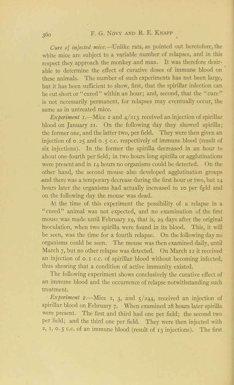 36° Cure oj injected mice.—Unlike rats, as pointed out heretofore, the white mice are subject to a variable number of relapses, and in this respect they approach the monkey and man. It was therefore desir- able to determine the effect of curative doses of immune blood on these animals. The number of such experiments has not been large, but it has been sufficient to show, first, that the spirillar infection can be cut short or “cured” within an hour; and, second, that the “cure” is not necessarily permanent, for relapses may eventually occur, the same as in untreated mice. Experiment i — Mice 2 and 4/213 received an injection of spirillar blood on January 21. On the following day they showed spirilla; the former one, and the latter two, per field. They were then given an injection of 0.25 and 0.5 c.c. respectively of immune blood (result of six injections). In the former the spirilla decreased in an hour to about one-fourth per field; in two hours long spirilla or agglutinations were present and in 14 hours no organisms could be detected. On the other hand, the second mouse also developed agglutination groups -and there was a temporary decrease during the first hour or two, but 14 hours later the organisms had actually increased to 10 per field and on the following day the mouse was dead. At the time of this experiment the possibility of a relapse in a “cured” animal was not expected, and no examination of the first mouse was made until February 19, that is, 29 days after the original inoculation, when two spirilla were found in its blood. This, it will be seen, was the time for a fourth relapse. On the following day no organisms could be seen. The mouse was then examined daily, until March 7, but no other relapse was detected. On March 12 it received an injection of 0.1 c.c. of spirillar blood without becoming infected, thus showing that a condition of active immunity existed. The following experiment shows conclusively the curative effect of an immune blood and the occurrence of relapse notwithstanding such treatment. Experiment 2.—Mice 2, 3, and 5/244, received an injection of spirillar blood on February 7. When examined 28 hours later spirilla were present. The first and third had one per field; the second two per field; and the third one per field. They wrere then injected with