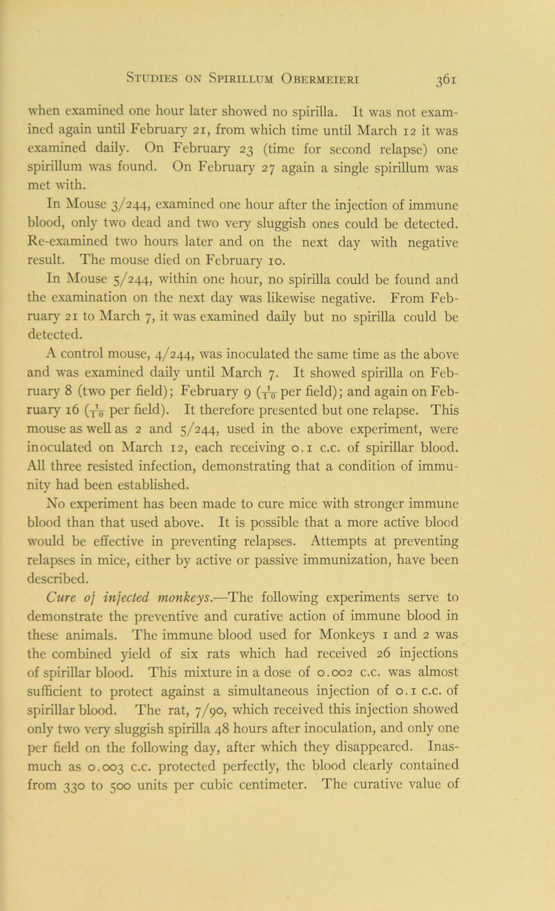 when examined one hour later showed no spirilla. It was not exam- ined again until February 21, from which time until March 12 it was examined daily. On February 23 (time for second relapse) one spirillum was found. On February 27 again a single spirillum was met with. In Mouse 3/244, examined one hour after the injection of immune blood, only two dead and two very sluggish ones could be detected. Re-examined two hours later and on the next day with negative result. The mouse died on February 10. In Mouse 5/244, within one hour, no spirilla could be found and the examination on the next day was likewise negative. From Feb- ruary 21 to March 7, it was examined daily but no spirilla could be detected. A control mouse, 4/244, was inoculated the same time as the above and was examined daily until March 7. It showed spirilla on Feb- ruary 8 (two per field); February 9 (-jV per field); and again on Feb- ruary 16 (^ per field). It therefore presented but one relapse. This mouse as well as 2 and 5/244, used in the above experiment, were inoculated on March 12, each receiving 0.1 c.c. of spirillar blood. All three resisted infection, demonstrating that a condition of immu- nity had been established. No experiment has been made to cure mice with stronger immune blood than that used above. It is possible that a more active blood would be effective in preventing relapses. Attempts at preventing relapses in mice, either by active or passive immunization, have been described. Cure oj injected monkeys.—The following experiments serve to demonstrate the preventive and curative action of immune blood in these animals. The immune blood used for Monkeys 1 and 2 was the combined yield of six rats which had received 26 injections of spirillar blood. This mixture in a dose of 0.002 c.c. was almost sufficient to protect against a simultaneous injection of o.ic.c. of spirillar blood. The rat, 7/90, which received this injection showed only two very sluggish spirilla 48 hours after inoculation, and only one per field on the following day, after which they disappeared. Inas- much as 0.003 c-c> protected perfectly, the blood clearly contained from 330 to 500 units per cubic centimeter. The curative value of