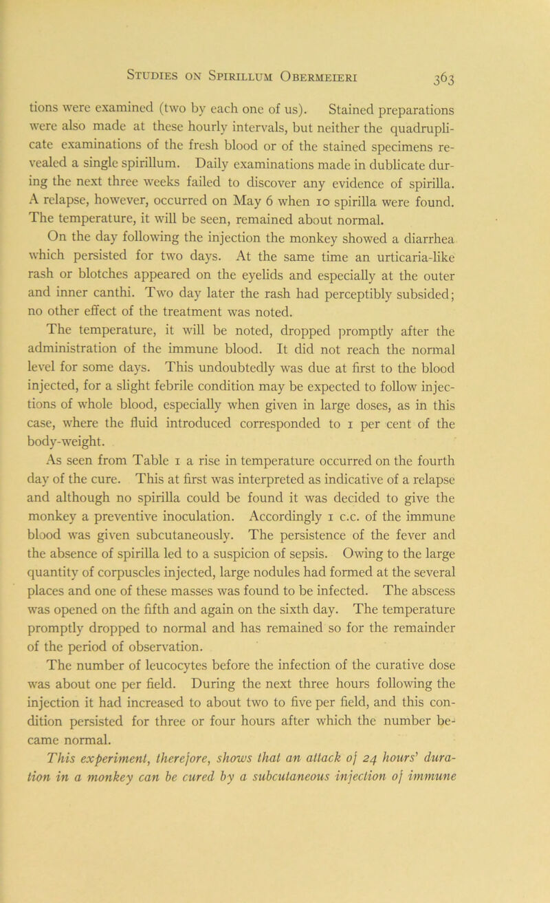 tions were examined (two by each one of us). Stained preparations were also made at these hourly intervals, but neither the quadrupli- cate examinations of the fresh blood or of the stained specimens re- vealed a single spirillum. Daily examinations made in dublicate dur- ing the next three weeks failed to discover any evidence of spirilla. A relapse, however, occurred on May 6 when 10 spirilla were found. The temperature, it will be seen, remained about normal. On the day following the injection the monkey showed a diarrhea which persisted for two days. At the same time an urticaria-like rash or blotches appeared on the eyelids and especially at the outer and inner canthi. Two day later the rash had perceptibly subsided; no other effect of the treatment was noted. The temperature, it will be noted, dropped promptly after the administration of the immune blood. It did not reach the normal level for some days. This undoubtedly was due at first to the blood injected, for a slight febrile condition may be expected to follow injec- tions of whole blood, especially when given in large doses, as in this case, where the fluid introduced corresponded to 1 per cent of the body-weight. As seen from Table 1 a rise in temperature occurred on the fourth day of the cure. This at first was interpreted as indicative of a relapse and although no spirilla could be found it was decided to give the monkey a preventive inoculation. Accordingly 1 c.c. of the immune blood was given subcutaneously. The persistence of the fever and the absence of spirilla led to a suspicion of sepsis. Owing to the large quantity of corpuscles injected, large nodules had formed at the several places and one of these masses was found to be infected. The abscess was opened on the fifth and again on the sixth day. The temperature promptly dropped to normal and has remained so for the remainder of the period of observation. The number of leucocytes before the infection of the curative dose was about one per field. During the next three hours following the injection it had increased to about two to five per field, and this con- dition persisted for three or four hours after which the number be- came normal. This experiment, therejore, shows that an attack oj 24 hours’ dura- tion in a monkey can be cured by a subcutaneous injection oj immune