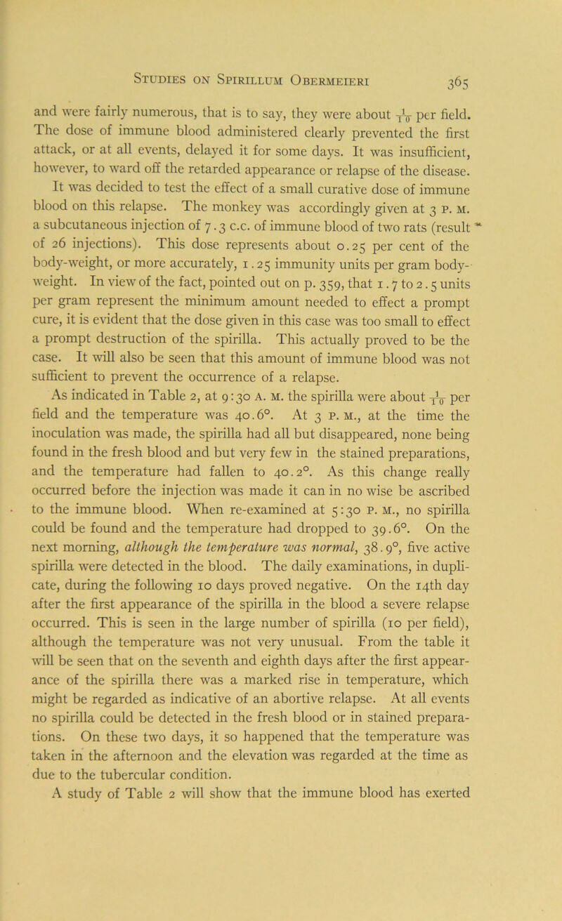 and were fairly numerous, that is to say, they were about TV per field. The dose of immune blood administered clearly prevented the first attack, or at all events, delayed it for some days. It was insufficient, however, to ward off the retarded appearance or relapse of the disease. It was decided to test the effect of a small curative dose of immune blood on this relapse. The monkey was accordingly given at 3 p. m. a subcutaneous injection of 7.3 c.c. of immune blood of two rats (result * of 26 injections). This dose represents about 0.25 per cent of the body-weight, or more accurately, 1.25 immunity units per gram body- weight. In view of the fact, pointed out on p. 359, that 1.7 to 2.5 units per gram represent the minimum amount needed to effect a prompt cure, it is evident that the dose given in this case was too small to effect a prompt destruction of the spirilla. This actually proved to be the case. It will also be seen that this amount of immune blood was not sufficient to prevent the occurrence of a relapse. As indicated in Table 2, at 9:30 a. m. the spirilla were about ^ per field and the temperature was 40.6°. At 3 p. m., at the time the inoculation was made, the spirilla had all but disappeared, none being found in the fresh blood and but very few in the stained preparations, and the temperature had fallen to 40.2° As this change really occurred before the injection was made it can in no wise be ascribed to the immune blood. When re-examined at 5:30 p. m., no spirilla could be found and the temperature had dropped to 39.6°. On the next morning, although the temperature was normal, 38.90, five active spirilla were detected in the blood. The daily examinations, in dupli- cate, during the following 10 days proved negative. On the 14th day after the first appearance of the spirilla in the blood a severe relapse occurred. This is seen in the large number of spirilla (10 per field), although the temperature was not very unusual. From the table it will be seen that on the seventh and eighth days after the first appear- ance of the spirilla there was a marked rise in temperature, which might be regarded as indicative of an abortive relapse. At all events no spirilla could be detected in the fresh blood or in stained prepara- tions. On these two days, it so happened that the temperature was taken in the afternoon and the elevation was regarded at the time as due to the tubercular condition. A study of Table 2 will show that the immune blood has exerted