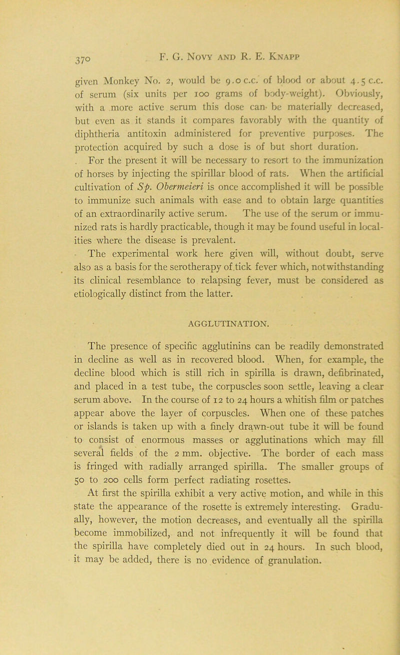 37° given Monkey No. 2, would be 9.0 c.c. of blood or about 4.5 c.c. of scrum (six units per 100 grams of body-weight). Obviously, with a more active serum this dose can- be materially decreased, but even as it stands it compares favorably with the quantity of diphtheria antitoxin administered for preventive purposes. The protection acquired by such a dose is of but short duration. For the present it will be necessary to resort to the immunization of horses by injecting the spirillar blood of rats. When the artificial cultivation of Sp. Obermeieri is once accomplished it will be possible to immunize such animals with ease and to obtain large quantities of an extraordinarily active serum. The use of the serum or immu- nized rats is hardly practicable, though it may be found useful in local- ities where the disease is prevalent. The experimental work here given will, without doubt, serve also as a basis for the serotherapy of tick fever which, notwithstanding its clinical resemblance to relapsing fever, must be considered as etiologically distinct from the latter. AGGLUTINATION. The presence of specific agglutinins can be readily demonstrated in decline as well as in recovered blood. When, for example, the decline blood which is still rich in spirilla is drawn, defibrinated, and placed in a test tube, the corpuscles soon settle, leaving a clear serum above. In the course of 12 to 24 hours a whitish film or patches appear above the layer of corpuscles. When one of these patches or islands is taken up with a finely drawn-out tube it will be found to consist of enormous masses or agglutinations which may fill several fields of the 2 mm. objective. The border of each mass is fringed with radially arranged spirilla. The smaller groups of 50 to 200 cells form perfect radiating rosettes. At first the spirilla exhibit a very active motion, and while in this state the appearance of the rosette is extremely interesting. Gradu- ally, however, the motion decreases, and eventually all the spirilla become immobilized, and not infrequently it will be found that the spirilla have completely died out in 24 hours. In such blood, it may be added, there is no evidence of granulation.