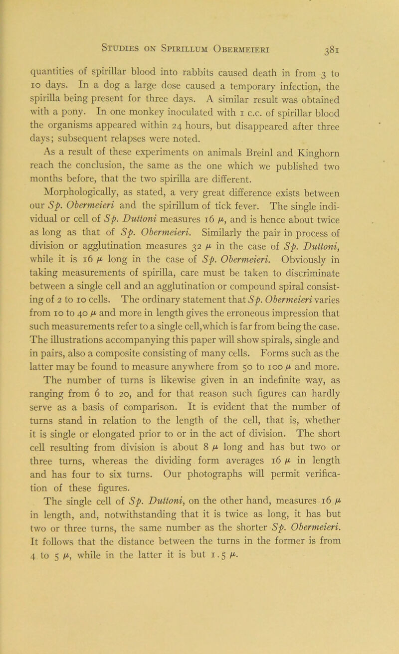 quantities of spirillar blood into rabbits caused death in from 3 to 10 days. In a dog a large dose caused a temporary infection, the spirilla being present for three days. A similar result was obtained with a pony. In one monkey inoculated with 1 c.c. of spirillar blood the organisms appeared within 24 hours, but disappeared after three days; subsequent relapses were noted. As a result of these experiments on animals Breinl and Kinghorn reach the conclusion, the same as the one which we published two months before, that the two spirilla are different. Morphologically, as stated, a very great difference exists between our Sp. Obermeieri and the spirillum of tick fever. The single indi- vidual or cell of Sp. Duttoni measures 16 ya, and is hence about twice as long as that of Sp. Obermeieri. Similarly the pair in process of division or agglutination measures 32 /x in the case of Sp. Duttoni, while it is 16 /a long in the case of Sp. Obermeieri. Obviously in taking measurements of spirilla, care must be taken to discriminate between a single cell and an agglutination or compound spiral consist- ing of 2 to 10 cells. The ordinary statement that Sp. Obermeieri varies from 10 to 40 n and more in length gives the erroneous impression that such measurements refer to a single cell,which is far from being the case. The illustrations accompanying this paper will show spirals, single and in pairs, also a composite consisting of many cells. Forms such as the latter may be found to measure anywhere from 50 to 100 n and more. The number of turns is likewise given in an indefinite way, as ranging from 6 to 20, and for that reason such figures can hardly serve as a basis of comparison. It is evident that the number of turns stand in relation to the length of the cell, that is, whether it is single or elongated prior to or in the act of division. The short cell resulting from division is about 8 ^ long and has but two or three turns, whereas the dividing form averages 16 ^ in length and has four to six turns. Our photographs will permit verifica- tion of these figures. The single cell of Sp. Duttoni, on the other hand, measures 16 fi in length, and, notwithstanding that it is twice as long, it has but two or three turns, the same number as the shorter Sp. Obermeieri. It follows that the distance between the turns in the former is from 4 to 5 m, while in the latter it is but 1.5 /u