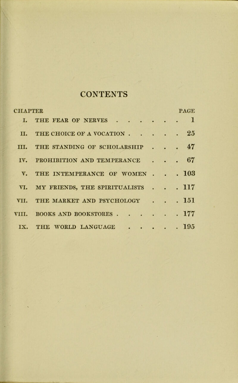 CONTENTS CHAPTER PAGE I. THE FEAR OF NERVES 1 II. THE CHOICE OF A VOCATION 25 HI. THE STANDING OF SCHOLARSHIP ... 47 IV. PROHIBITION AND TEMPERANCE ... 67 V. THE INTEMPERANCE OF WOMEN . . .103 VI. MY FRIENDS, THE SPIRITUALISTS . . .117 VII. THE MARKET AND PSYCHOLOGY . . .151 VIII. BOOKS AND BOOKSTORES 177 IX. THE WORLD LANGUAGE 195