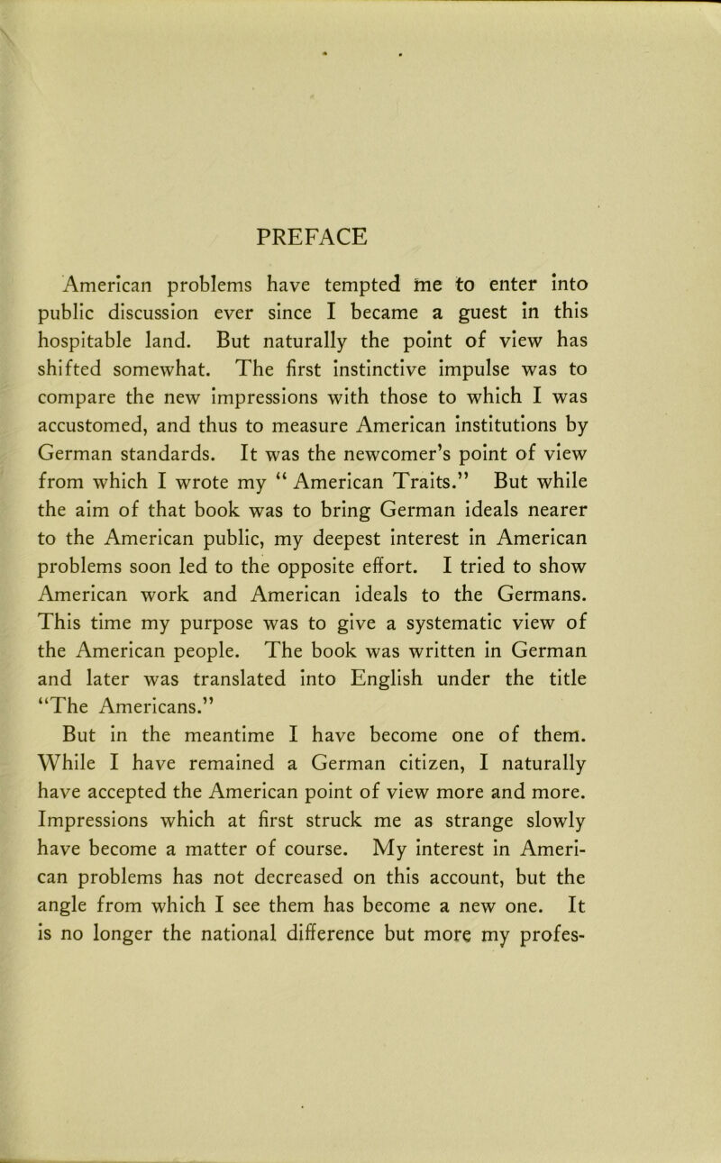 PREFACE American problems have tempted me to enter into public discussion ever since I became a guest in this hospitable land. But naturally the point of view has shifted somewhat. The first instinctive Impulse was to compare the new impressions with those to which I was accustomed, and thus to measure American Institutions by German standards. It was the newcomer’s point of view from which I wrote my “ American Traits.” But while the aim of that book was to bring German ideals nearer to the American public, my deepest Interest in American problems soon led to the opposite effort. I tried to show American work and American ideals to the Germans. This time my purpose was to give a systematic view of the American people. The book was written in German and later was translated into English under the title “The Americans.” But in the meantime I have become one of them. While I have remained a German citizen, I naturally have accepted the American point of view more and more. Impressions which at first struck me as strange slowly have become a matter of course. My Interest in Ameri- can problems has not decreased on this account, but the angle from which I see them has become a new one. It is no longer the national difference but more my profes-