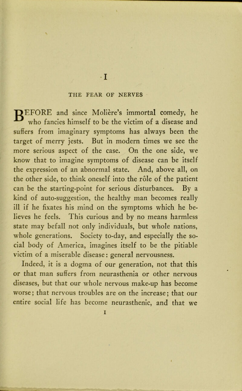 V I THE FEAR OF NERVES T3EF0RE and since Mollere’s Immortal comedy, he who fancies himself to be the victim of a disease and suffers from Imaginary symptoms has always been the target of merry jests. But In modern times we see the more serious aspect of the case. On the one side, we know that to Imagine symptoms of disease can be Itself the expression of an abnormal state. And, above all, on the other side, to think oneself Into the role of the patient can be the starting-point for serious disturbances. By a kind of auto-suggestion, the healthy man becomes really 111 If he fixates his mind on the symptoms which he be- lieves he feels. This curious and by no means harmless state may befall not only Individuals, but whole nations, whole generations. Society to-day, and especially the so- cial body of America, Imagines Itself to be the pitiable victim of a miserable disease: general nervousness. Indeed, It Is a dogma of our generation, not that this or that man suffers from neurasthenia or other nervous diseases, but that our whole nervous make-up has become worse; that nervous troubles are on the Increase; that our entire social life has become neurasthenic, and that we I