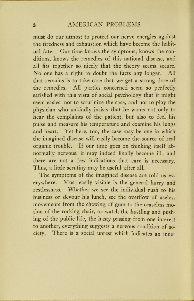 must do our utmost to protect our nerve energies against the tiredness and exhaustion which have become the habit- ual fate. Our time knows the symptoms, knows the con- ditions, knows the remedies of this national disease, and all fits together so nicely that the theory seems secure. No one has a right to doubt the facts any longer. All that remains is to take care that we get a strong dose of the remedies. All parties concerned seem so perfectly satisfied with this vista of social psychology that it might seem easiest not to scrutinize the case, and not to play the physician who unkindly insists that he wants not only to hear the complaints of the patient, but also to feel his pulse and measure his temperature and examine his lungs and heart. Yet here, too, the case may be one in which the imagined disease will easily become the source of real organic trouble. If our time goes on thinking itself ab- normally nervous, it may indeed finally become ill; and there are not a few indications that care is necessary. Thus, a little scrutiny may be useful after all. The symptoms of the imagined disease are told us ev- erywhere. Most easily visible is the general hurry and restlessness. Whether we see the individual rush to his business or devour his lunch, see the overflow of useless movements from the chewing of gum to the ceaseless mo- tion of the rocking chair, or watch the hustling and push- ing of the public life, the hasty passing from one interest to another, everything suggests a nervous condition of so- ciety. There is a social unrest which Indicates an inner