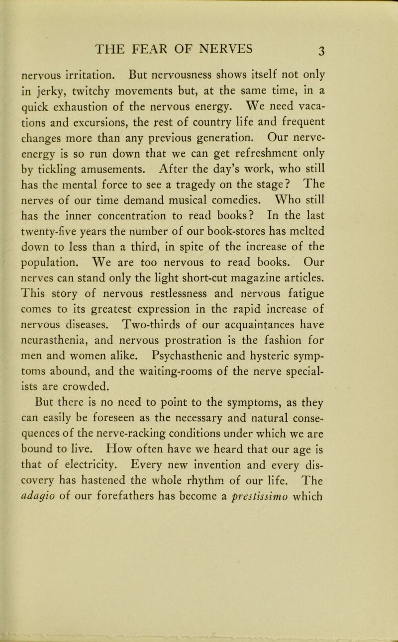 nervous irritation. But nervousness shows itself not only in jerky, twitchy movements but, at the same time, in a quick exhaustion of the nervous energy. We need vaca- tions and excursions, the rest of country life and frequent changes more than any previous generation. Our nerve- energy is so run down that we can get refreshment only by tickling amusements. After the day’s work, who still has the mental force to see a tragedy on the stage? The nerves of our time demand musical comedies. Who still has the inner concentration to read books? In the last twenty-five years the number of our book-stores has melted down to less than a third, in spite of the increase of the population. We are too nervous to read books. Our nerves can stand only the light short-cut magazine articles. This story of nervous restlessness and nervous fatigue comes to its greatest expression in the rapid increase of nervous diseases. Two-thirds of our acquaintances have neurasthenia, and nervous prostration is the fashion for men and women alike. Psychasthenic and hysteric symp- toms abound, and the waiting-rooms of the nerve special- ists are crowded. But there is no need to point to the symptoms, as they can easily be foreseen as the necessary and natural conse- quences of the nerve-racking conditions under which we are bound to live. How often have we heard that our age Is that of electricity. Every new Invention and every dis- covery has hastened the whole rhythm, of our life. The adagio of our forefathers has become a prestissimo which