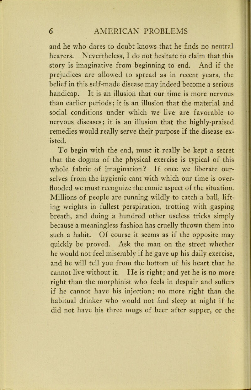 and he who dares to doubt knows that he finds no neutral hearers. Nevertheless, I do not hesitate to claim that this story is imaginative from beginning to end. And if the prejudices are allowed to spread as in recent years, the belief in this self-made disease may indeed become a serious handicap. It is an illusion that our time is more nervous than earlier periods; it is an illusion that the material and social conditions under which we live are favorable to nervous diseases; it is an illusion that the highly-praised remedies would really serve their purpose if the disease ex- isted. To begin with the end, must it really be kept a secret that the dogma of the physical exercise is typical of this whole fabric of imagination? If once we liberate our- selves from the hygienic cant with which our time is over- flooded we must recognize the comic aspect of the situation. Millions of people are running wildly to catch a ball, lift- ing weights in fullest perspiration, trotting with gasping breath, and doing a hundred other useless tricks simply because a meaningless fashion has cruelly thrown them into such a habit. Of course it seems as if the opposite may quickly be proved. Ask the man on the street whether he would not feel miserably if he gave up his daily exercise, and he will tell you from the bottom of his heart that he cannot live without it. He is right; and yet he is no more right than the morphinist who feels in despair and suffers if he cannot have his injection; no more right than the habitual drinker who would not find sleep at night if he did not have his three mugs of beer after supper, or the