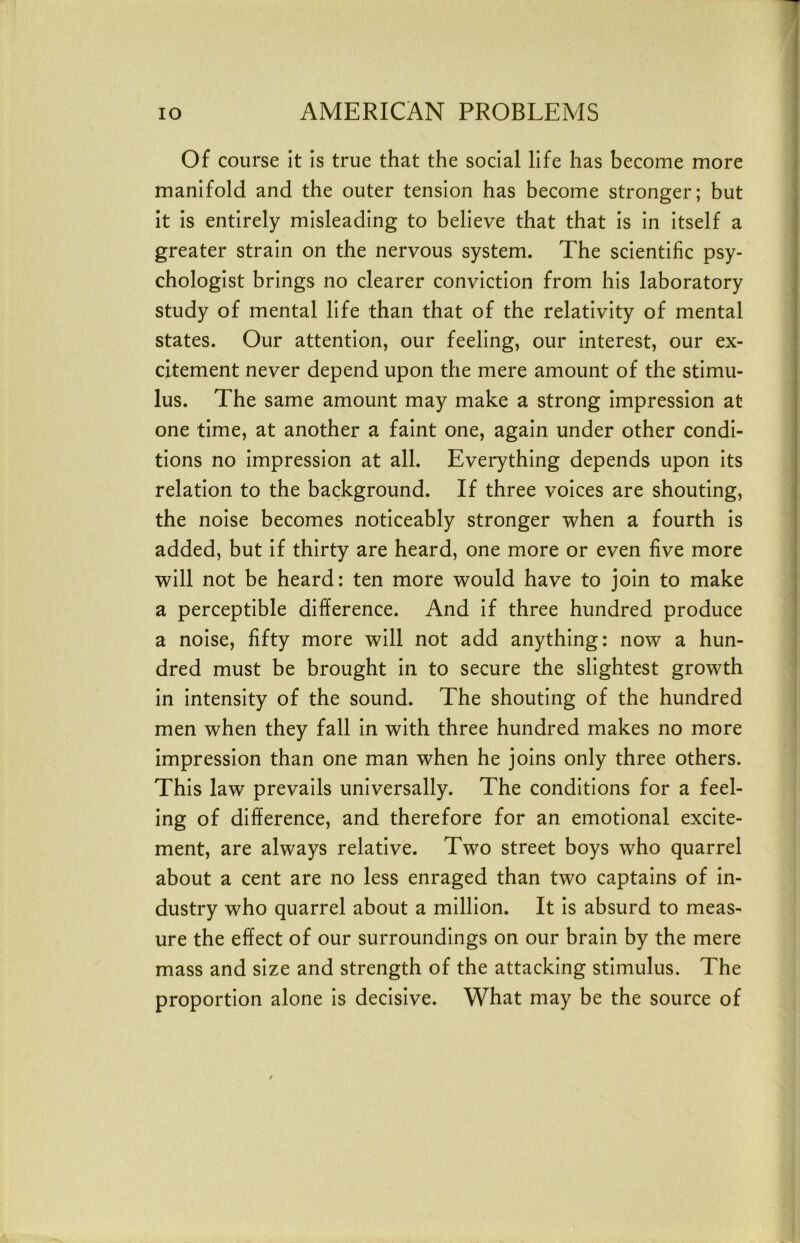 lo AMERICAN PROBLEMS | I Of course it is true that the social life has become more I manifold and the outer tension has become stronger; but ] it is entirely misleading to believe that that is in itself a greater strain on the nervous system. The scientific psy- chologist brings no clearer conviction from his laboratory study of mental life than that of the relativity of mental states. Our attention, our feeling, our interest, our ex- i dtement never depend upon the mere amount of the stimu- lus. The same amount may make a strong impression at one time, at another a faint one, again under other condi- tions no impression at all. Everything depends upon its relation to the background. If three voices are shouting, j the noise becomes noticeably stronger when a fourth is j added, but if thirty are heard, one more or even five more ■ will not be heard: ten more would have to join to make j a perceptible difference. And if three hundred produce ! a noise, fifty more will not add anything: now a hun- dred must be brought in to secure the slightest growth in intensity of the sound. The shouting of the hundred men when they fall in with three hundred makes no more impression than one man when he joins only three others. This law prevails universally. The conditions for a feel- ing of difference, and therefore for an emotional excite- ment, are always relative. Two street boys who quarrel about a cent are no less enraged than two captains of in- dustry who quarrel about a million. It is absurd to meas- ure the effect of our surroundings on our brain by the mere mass and size and strength of the attacking stimulus. The proportion alone is decisive. What may be the source of