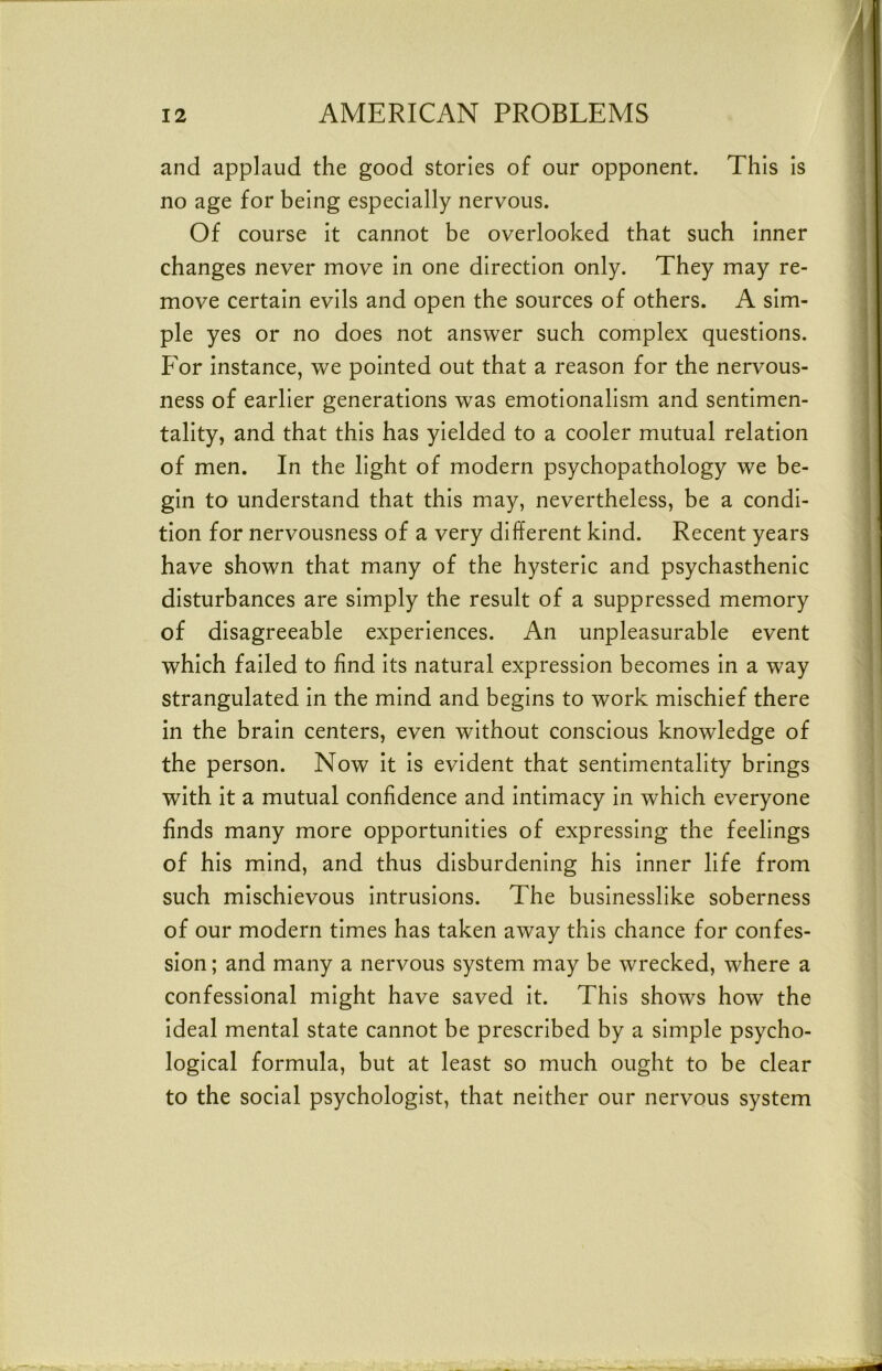 and applaud the good stories of our opponent. This is no age for being especially nervous. Of course It cannot be overlooked that such Inner changes never move In one direction only. They may re- move certain evils and open the sources of others. A sim- ple yes or no does not answer such complex questions. For instance, we pointed out that a reason for the nervous- ness of earlier generations was emotionalism and sentimen- tality, and that this has yielded to a cooler mutual relation of men. In the light of modern psychopathology we be- gin to understand that this may, nevertheless, be a condi- tion for nervousness of a very different kind. Recent years have shown that many of the hysteric and psychasthenic disturbances are simply the result of a suppressed memory of disagreeable experiences. An unpleasurable event which failed to find Its natural expression becomes In a way strangulated In the mind and begins to work mischief there in the brain centers, even without conscious knowledge of the person. Now It Is evident that sentimentality brings with it a mutual confidence and Intimacy In which everyone finds many more opportunities of expressing the feelings of his mind, and thus disburdening his Inner life from such mischievous Intrusions. The businesslike soberness of our modern times has taken away this chance for confes- sion ; and many a nervous system may be wrecked, where a confessional might have saved It. This shows how the Ideal mental state cannot be prescribed by a simple psycho- logical formula, but at least so much ought to be clear to the social psychologist, that neither our nervous system
