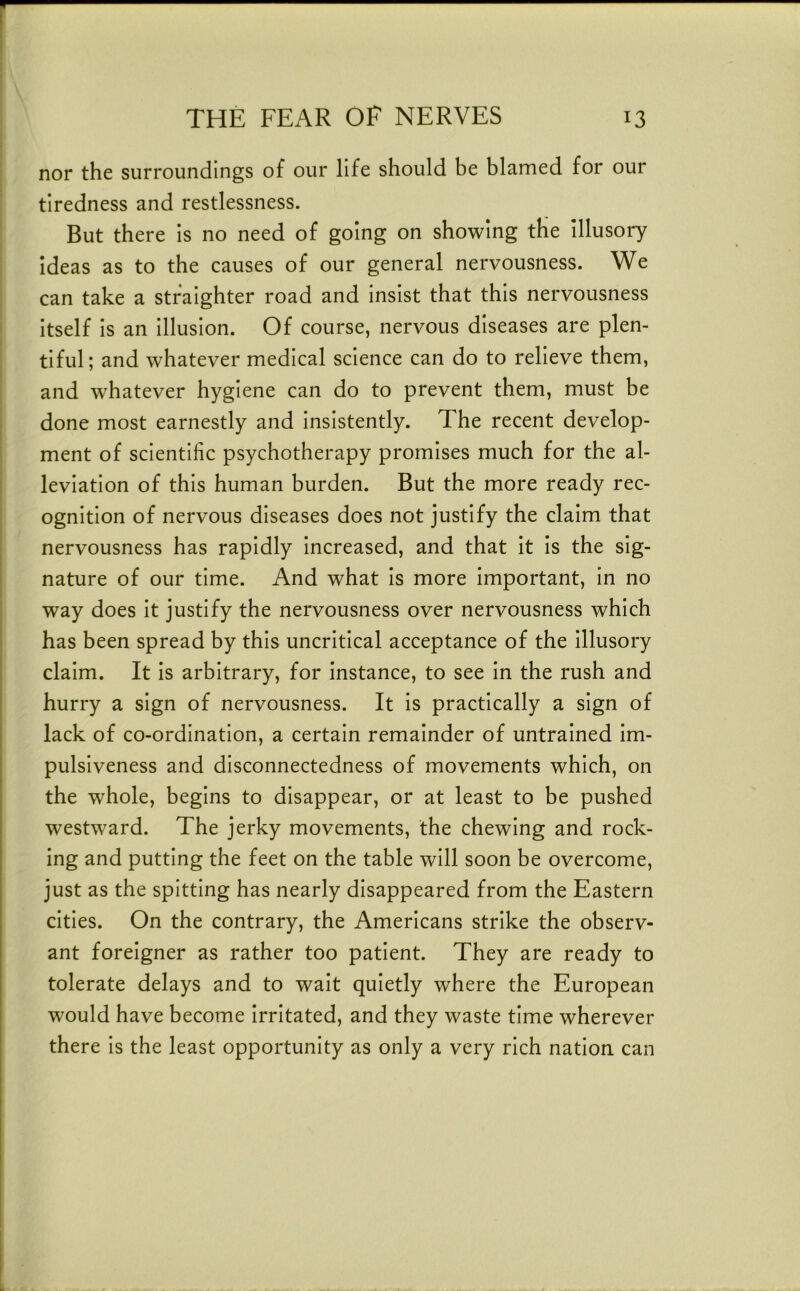 nor the surroundings of our life should be blamed for our tiredness and restlessness. But there is no need of going on showing the Illusory ideas as to the causes of our general nervousness. We can take a stralghter road and insist that this nervousness Itself Is an Illusion. Of course, nervous diseases are plen- tiful; and whatever medical science can do to relieve them, and whatever hygiene can do to prevent them, must be done most earnestly and Insistently. The recent develop- ment of scientific psychotherapy promises much for the al- leviation of this human burden. But the more ready rec- ognition of nervous diseases does not justify the claim that nervousness has rapidly Increased, and that It Is the sig- nature of our time. And what Is more Important, In no way does It justify the nervousness over nervousness which has been spread by this uncritical acceptance of the Illusory claim. It Is arbitrary, for Instance, to see In the rush and hurry a sign of nervousness. It is practically a sign of lack of co-ordination, a certain remainder of untrained Im- pulsiveness and disconnectedness of movements which, on the whole, begins to disappear, or at least to be pushed westward. The jerky movements, the chewing and rock- ing and putting the feet on the table will soon be overcome, just as the spitting has nearly disappeared from the Eastern cities. On the contrary, the Americans strike the observ- ant foreigner as rather too patient. They are ready to tolerate delays and to wait quietly where the European would have become Irritated, and they waste time wherever there Is the least opportunity as only a very rich nation can