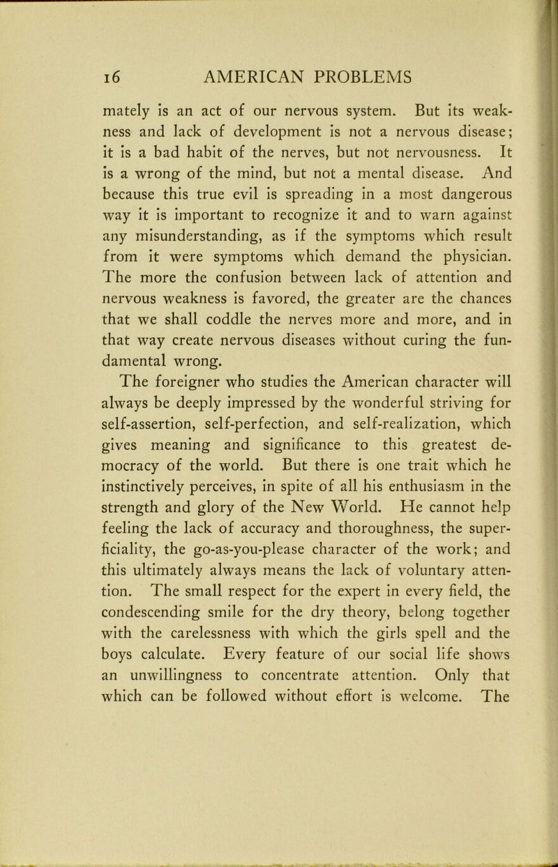 mately Is an act of our nervous system. But its weak- ness and lack of development is not a nervous disease; It Is a bad habit of the nerves, but not nervousness. It is a wrong of the mind, but not a mental disease. And because this true evil Is spreading In a most dangerous way it Is Important to recognize It and to warn against any misunderstanding, as If the symptoms which result from It were symptoms which demand the physician. The more the confusion between lack of attention and nervous weakness Is favored, the greater are the chances that we shall coddle the nerves more and more, and In that way create nervous diseases without curing the fun- damental wrong. The foreigner who studies the American character will always be deeply Impressed by the wonderful striving for self-assertion, self-perfection, and self-realization, which gives meaning and significance to this greatest de- mocracy of the world. But there Is one trait which he instinctively perceives. In spite of all his enthusiasm In the strength and glory of the New World. He cannot help feeling the lack of accuracy and thoroughness, the super- ficiality, the go-as-you-please character of the work; and this ultimately always means the lack of voluntary atten- tion. The small respect for the expert In every field, the condescending smile for the dry theory, belong together with the carelessness with which the girls spell and the boys calculate. Every feature of our social life shows an unwillingness to concentrate attention. Only that which can be followed without effort Is welcome. The