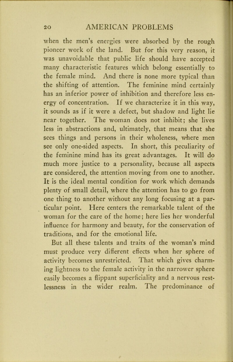 when the men’s energies were absorbed by the rough pioneer work of the land. But for this very reason, It was unavoidable that public life should have accepted many characteristic features which belong essentially to the female mind. And there Is none more typical than the shifting of attention. The feminine mind certainly has an Inferior power of Inhibition and therefore less en- ergy of concentration. If we characterize it In this way, it sounds as if it were a defect, but shadow and light He near together. The woman does not Inhibit; she lives less In abstractions and, ultimately, that means that she sees things and persons In their wholeness, where men see only one-sided aspects. In short, this peculiarity of the feminine mind has its great advantages. It will do much more justice to a personality, because all aspects are considered, the attention moving from one to another. It is the Ideal mental condition for work which demands plenty of small detail, where the attention has to go from one thing to another without any long focusing at a par- ticular point. Here centers the remarkable talent of the woman for the care of the home; here lies her wonderful Influence for harmony and beauty, for the conservation of traditions, and for the emotional life. But all these talents and traits of the woman’s mind must produce very different effects when her sphere of activity becomes unrestricted. That which gives charm- ing lightness to the female activity In the narrower sphere easily becomes a flippant superficiality and a nervous rest- lessness In the wider realm. The predominance of