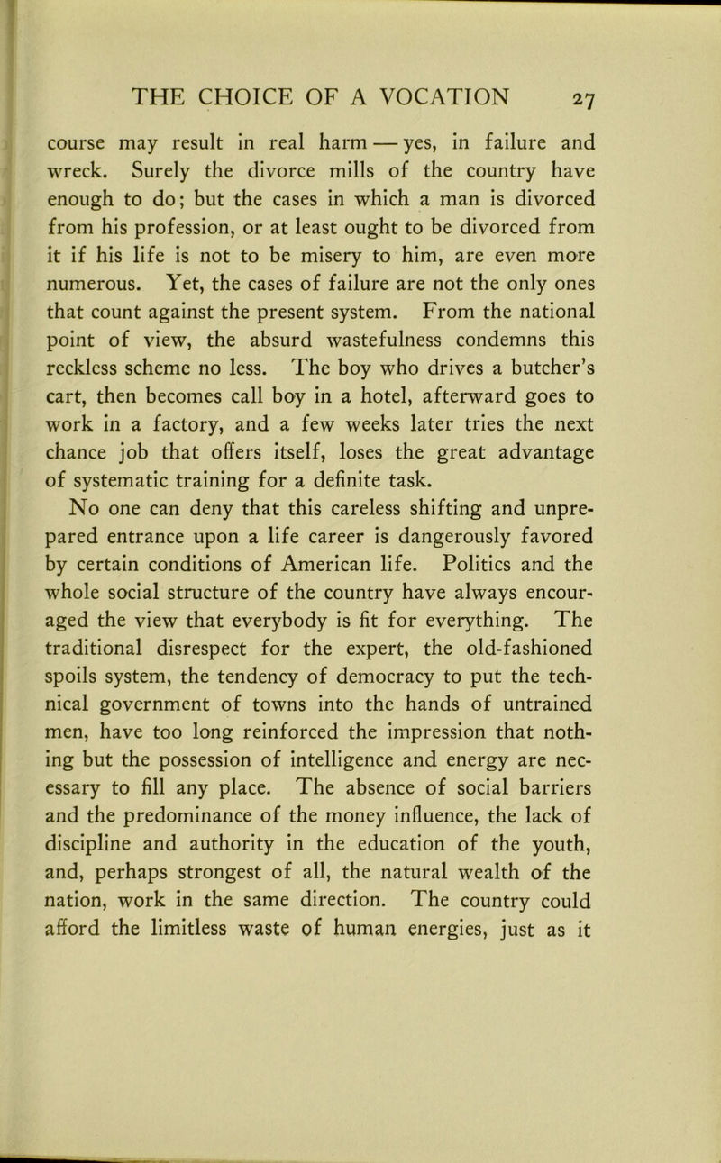 course may result in real harm — yes, in failure and wreck. Surely the divorce mills of the country have enough to do; but the cases in which a man is divorced from his profession, or at least ought to be divorced from it if his life is not to be misery to him, are even more numerous. Yet, the cases of failure are not the only ones that count against the present system. From the national point of view, the absurd wastefulness condemns this reckless scheme no less. The boy who drives a butcher’s cart, then becomes call boy in a hotel, afterward goes to work in a factory, and a few weeks later tries the next chance job that offers itself, loses the great advantage of systematic training for a definite task. No one can deny that this careless shifting and unpre- pared entrance upon a life career is dangerously favored by certain conditions of American life. Politics and the whole social structure of the country have always encour- aged the view that everybody is fit for everything. The traditional disrespect for the expert, the old-fashioned spoils system, the tendency of democracy to put the tech- nical government of towns into the hands of untrained men, have too long reinforced the impression that noth- ing but the possession of intelligence and energy are nec- essary to fill any place. The absence of social barriers and the predominance of the money influence, the lack of discipline and authority in the education of the youth, and, perhaps strongest of all, the natural wealth of the nation, work in the same direction. The country could afford the limitless waste of human energies, just as it