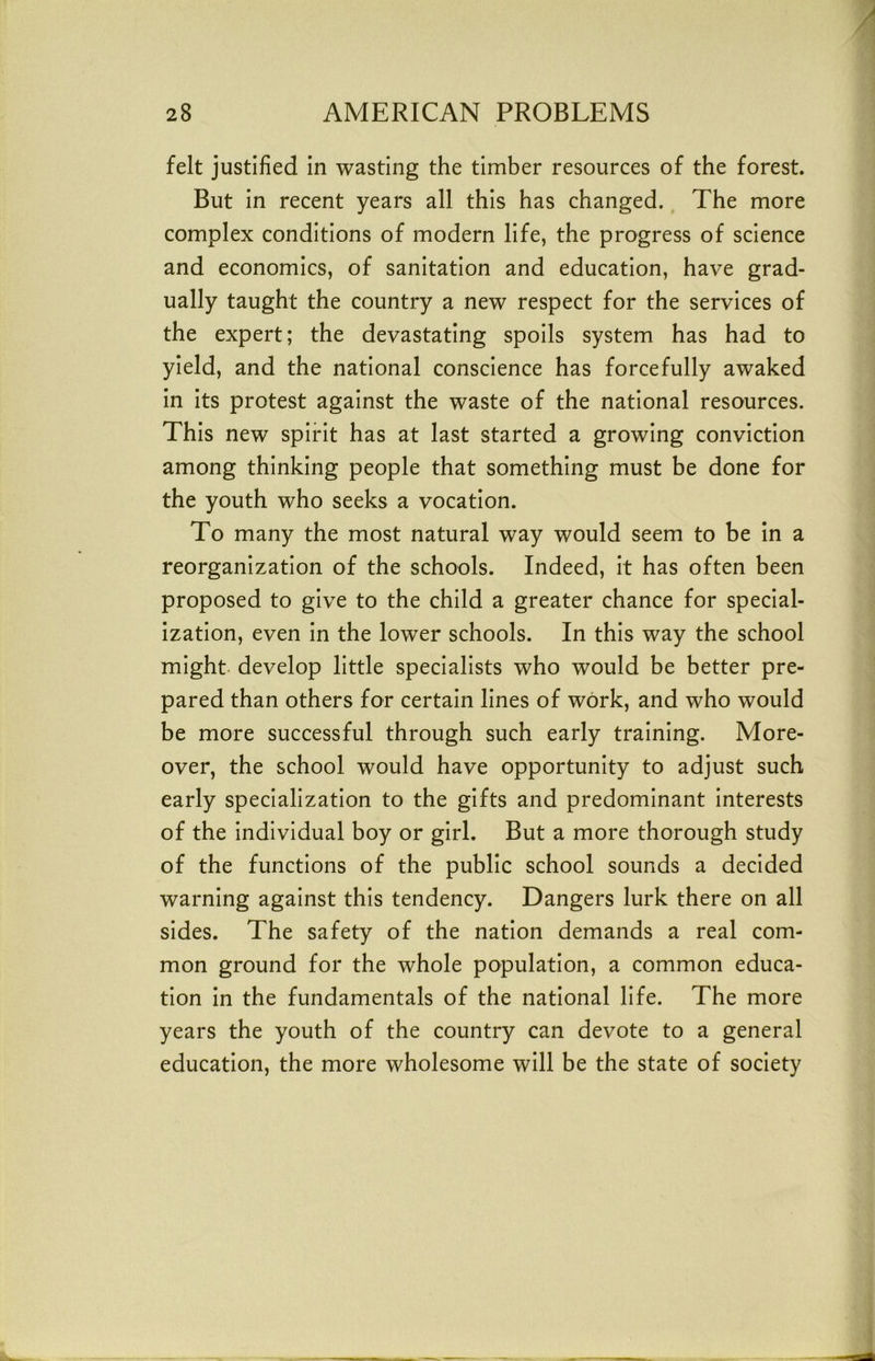 felt justified in wasting the timber resources of the forest But in recent years all this has changed. The more complex conditions of modern life, the progress of science and economics, of sanitation and education, have grad- ually taught the country a new respect for the services of the expert; the devastating spoils system has had to yield, and the national conscience has forcefully awaked in its protest against the waste of the national resources. This new spirit has at last started a growing conviction among thinking people that something must be done for the youth who seeks a vocation. To many the most natural way would seem to be in a reorganization of the schools. Indeed, it has often been proposed to give to the child a greater chance for special- ization, even in the lower schools. In this way the school might- develop little specialists who would be better pre- pared than others for certain lines of work, and who would be more successful through such early training. More- over, the school would have opportunity to adjust such early specialization to the gifts and predominant interests of the individual boy or girl. But a more thorough study of the functions of the public school sounds a decided warning against this tendency. Dangers lurk there on all sides. The safety of the nation demands a real com- mon ground for the whole population, a common educa- tion in the fundamentals of the national life. The more years the youth of the country can devote to a general education, the more wholesome will be the state of society