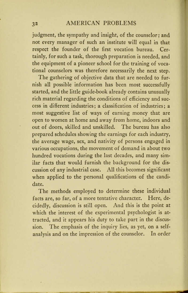 judgment, the sympathy and Insight, of the counselor; and not every manager of such an institute will equal In that respect the founder of the first vocation bureau. Cer- tainly, for such a task, thorough preparation is needed, and the equipment of a pioneer school for the training of voca- tional counselors was therefore necessarily the next step. The gathering of objective data that are needed to fur- nish all possible information has been most successfully started, and the little guide-book already contains unusually rich material regarding the conditions of efficiency and suc- cess in different industries; a classification of Industries; a most suggestive list of ways of earning money that are open to women at home and away from home, indoors and out of doors, skilled and unskilled. The bureau has also prepared schedules showing the earnings for each industry, the average wage, sex, and nativity of persons engaged in various occupations, the movement of demand in about two hundred vocations during the last decades, and many sim- ilar facts that would furnish the background for the dis- cussion of any Industrial case. All this becomes significant when applied to the personal qualifications of the candi- date. The methods employed to determine these individual facts are, so far, of a more tentative character. Here, de- cidedly, discussion is still open. And this is the point at which the Interest of the experimental psychologist is at- tracted, and it appears his duty to take part In the discus- sion. The emphasis of the Inquiry lies, as yet, on a self- analysis and on the Impression of the counselor. In order