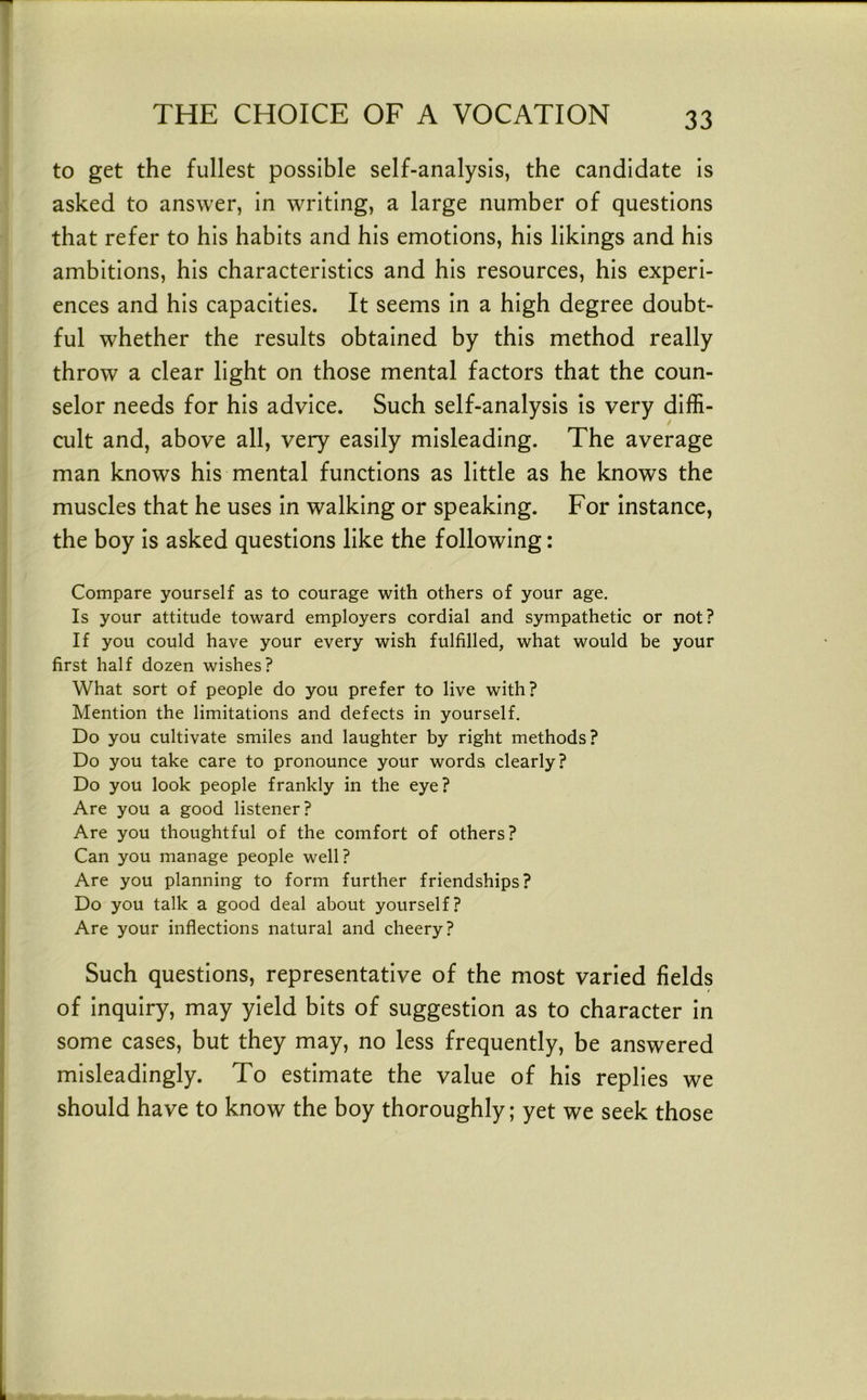 to get the fullest possible self-analysis, the candidate is asked to answer, in writing, a large number of questions that refer to his habits and his emotions, his likings and his ambitions, his characteristics and his resources, his experi- ences and his capacities. It seems in a high degree doubt- ful whether the results obtained by this method really throw a clear light on those mental factors that the coun- selor needs for his advice. Such self-analysis is very diffi- cult and, above all, very easily misleading. The average man knows his mental functions as little as he knows the muscles that he uses in walking or speaking. For instance, the boy is asked questions like the following: Compare yourself as to courage with others of your age. Is your attitude toward employers cordial and sympathetic or not? If you could have your every wish fulfilled, what would be your first half dozen wishes? What sort of people do you prefer to live with? Mention the limitations and defects in yourself. Do you cultivate smiles and laughter by right methods? Do you take care to pronounce your words clearly? Do you look people frankly in the eye? Are you a good listener? Are you thoughtful of the comfort of others? Can you manage people well? Are you planning to form further friendships? Do you talk a good deal about yourself? Are your inflections natural and cheery? Such questions, representative of the most varied fields of inquiry, may yield bits of suggestion as to character in some cases, but they may, no less frequently, be answered misleadingly. To estimate the value of his replies we should have to know the boy thoroughly; yet we seek those