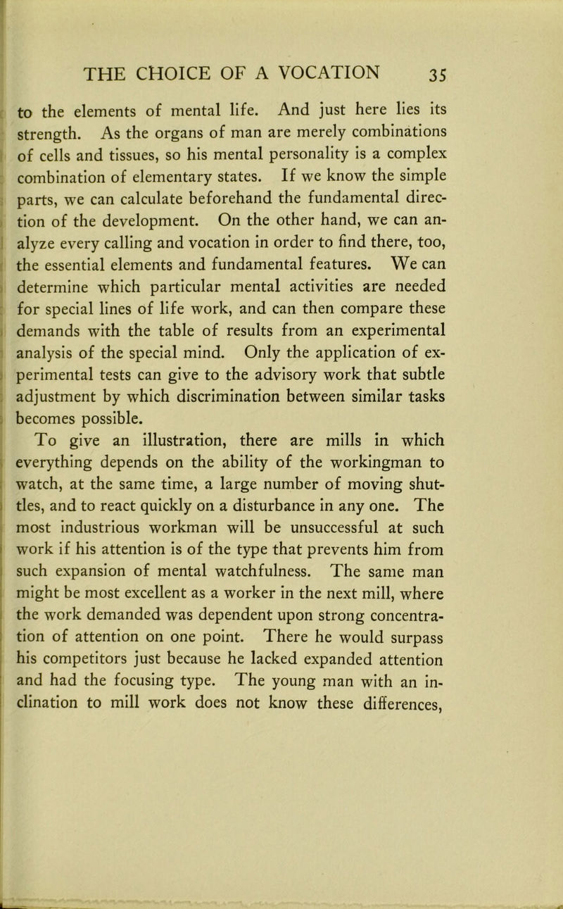 to the elements of mental life. And just here lies its strength. As the organs of man are merely combinations of cells and tissues, so his mental personality is a complex combination of elementary states. If we know the simple parts, we can calculate beforehand the fundamental direc- tion of the development. On the other hand, we can an- alyze every calling and vocation in order to find there, too, the essential elements and fundamental features. We can determine which particular mental activities are needed for special lines of life work, and can then compare these demands with the table of results from an experimental analysis of the special mind. Only the application of ex- perimental tests can give to the advisory work that subtle adjustment by which discrimination between similar tasks becomes possible. To give an illustration, there are mills In which everything depends on the ability of the workingman to watch, at the same time, a large number of moving shut- tles, and to react quickly on a disturbance In any one. The most Industrious workman will be unsuccessful at such work if his attention Is of the type that prevents him from such expansion of mental watchfulness. The same man might be most excellent as a worker In the next mill, where the work demanded was dependent upon strong concentra- tion of attention on one point. There he would surpass his competitors just because he lacked expanded attention and had the focusing type. The young man with an in- clination to mill work does not know these differences.