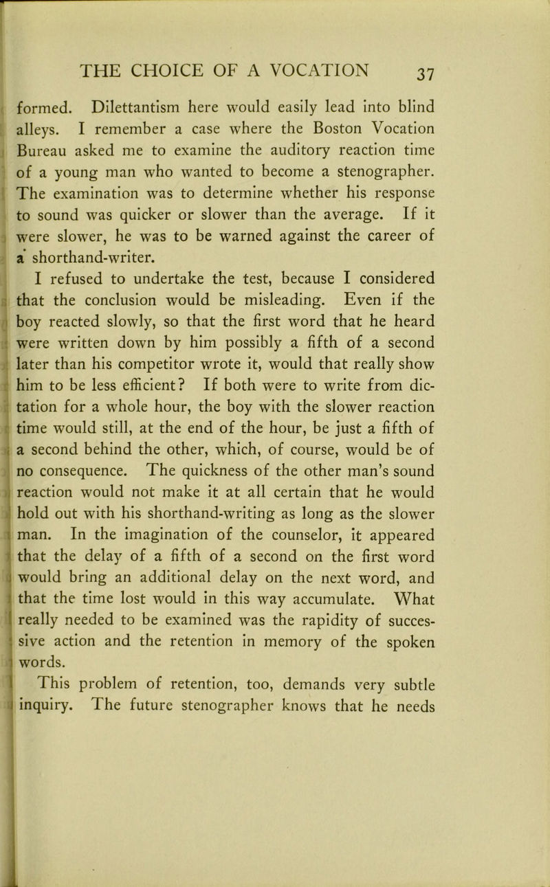 formed. Dilettantism here would easily lead into blind alleys. I remember a case where the Boston Vocation Bureau asked me to examine the auditory reaction time of a young man who wanted to become a stenographer. The examination was to determine whether his response to sound was quicker or slower than the average. If it were slower, he was to be warned against the career of a shorthand-writer. I refused to undertake the test, because I considered that the conclusion would be misleading. Even if the boy reacted slowly, so that the first word that he heard were written down by him possibly a fifth of a second later than his competitor wrote it, would that really show him to be less efficient? If both were to write from dic- tation for a whole hour, the boy with the slower reaction time would still, at the end of the hour, be just a fifth of j a second behind the other, which, of course, would be of no consequence. The quickness of the other man’s sound . reaction would not make it at all certain that he would hold out with his shorthand-writing as long as the slower I man. In the imagination of the counselor, it appeared f that the delay of a fifth of a second on the first word j would bring an additional delay on the next word, and 1 that the time lost would in this way accumulate. What ( really needed to be examined was the rapidity of succes- sive action and the retention in memory of the spoken 1 words. I This problem of retention, too, demands very subtle J inquiry. The future stenographer knows that he needs