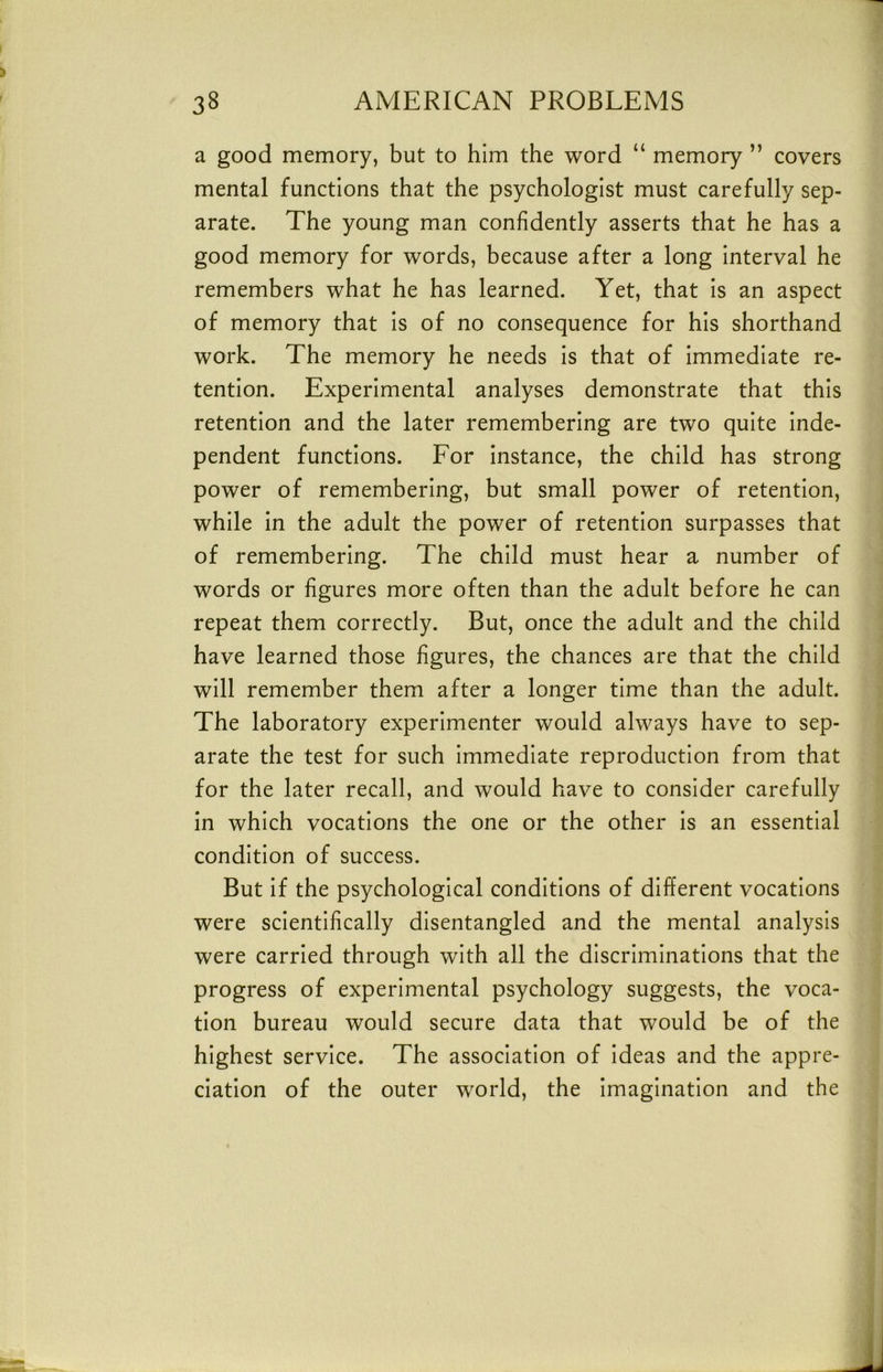 a good memory, but to him the word “ memory ” covers mental functions that the psychologist must carefully sep- arate. The young man confidently asserts that he has a good memory for words, because after a long interval he remembers what he has learned. Yet, that is an aspect of memory that is of no consequence for his shorthand work. The memory he needs is that of immediate re- tention. Experimental analyses demonstrate that this retention and the later remembering are two quite inde- pendent functions. For instance, the child has strong power of remembering, but small power of retention, while in the adult the power of retention surpasses that of remembering. The child must hear a number of words or figures more often than the adult before he can repeat them correctly. But, once the adult and the child have learned those figures, the chances are that the child will remember them after a longer time than the adult. The laboratory experimenter would always have to sep- arate the test for such immediate reproduction from that for the later recall, and would have to consider carefully in which vocations the one or the other is an essential condition of success. But if the psychological conditions of different vocations were scientifically disentangled and the mental analysis were carried through with all the discriminations that the progress of experimental psychology suggests, the voca- tion bureau would secure data that would be of the highest service. The association of ideas and the appre- ciation of the outer world, the Imagination and the