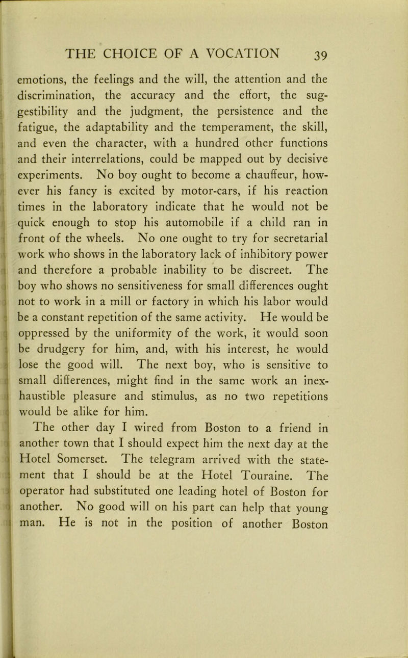 emotions, the feelings and the will, the attention and the discrimination, the accuracy and the effort, the sug- gestibility and the judgment, the persistence and the fatigue, the adaptability and the temperament, the skill, , and even the character, with a hundred other functions and their Interrelations, could be mapped out by decisive experiments. No boy ought to become a chauffeur, how- ever his fancy is excited by motor-cars. If his reaction i times In the laboratory Indicate that he would not be quick enough to stop his automobile If a child ran In ' front of the wheels. No one ought to try for secretarial . work who shows In the laboratory lack of Inhibitory power 1 and therefore a probable Inability to be discreet. The ) boy who shows no sensitiveness for small differences ought ) not to work In a mill or factory In which his labor would : be a constant repetition of the same activity. He would be q oppressed by the uniformity of the work. It would soon t be drudgery for him, and, with his Interest, he would i lose the good will. The next boy, who Is sensitive to :i small differences, might find in the same work an Inex- I haustible pleasure and stimulus, as no two repetitions i would be alike for him. j The other day I wired from Boston to a friend In I another town that I should expect him the next day at the Hotel Somerset. The telegram arrived with the state- I ment that I should be at the Hotel Touralne. The j| operator had substituted one leading hotel of Boston for i another. No good will on his part can help that young j man. He Is not In the position of another Boston