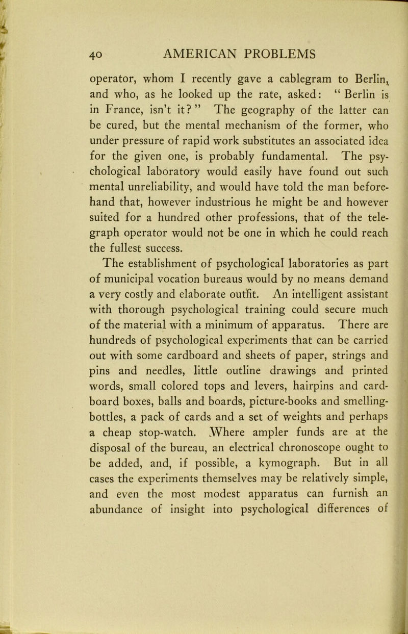 operator, whom I recently gave a cablegram to Berlin, and who, as he looked up the rate, asked: “ Berlin is in France, isn’t it?” The geography of the latter can be cured, but the mental mechanism of the former, who under pressure of rapid work substitutes an associated idea for the given one, is probably fundamental. The psy- chological laboratory would easily have found out such mental unreliability, and would have told the man before- hand that, however industrious he might be and however suited for a hundred other professions, that of the tele- graph operator would not be one in which he could reach the fullest success. The establishment of psychological laboratories as part of municipal vocation bureaus would by no means demand a very costly and elaborate outfit. An intelligent assistant with thorough psychological training could secure much of the material with a minimum of apparatus. There are hundreds of psychological experiments that can be carried out with some cardboard and sheets of paper, strings and pins and needles, little outline drawings and printed words, small colored tops and levers, hairpins and card- board boxes, balls and boards, picture-books and smelling- bottles, a pack of cards and a set of weights and perhaps a cheap stop-watch. .Where ampler funds are at the disposal of the bureau, an electrical chronoscope ought to be added, and, if possible, a kymograph. But in all cases the experiments themselves may be relatively simple, and even the most modest apparatus can furnish an abundance of insight into psychological differences of 1