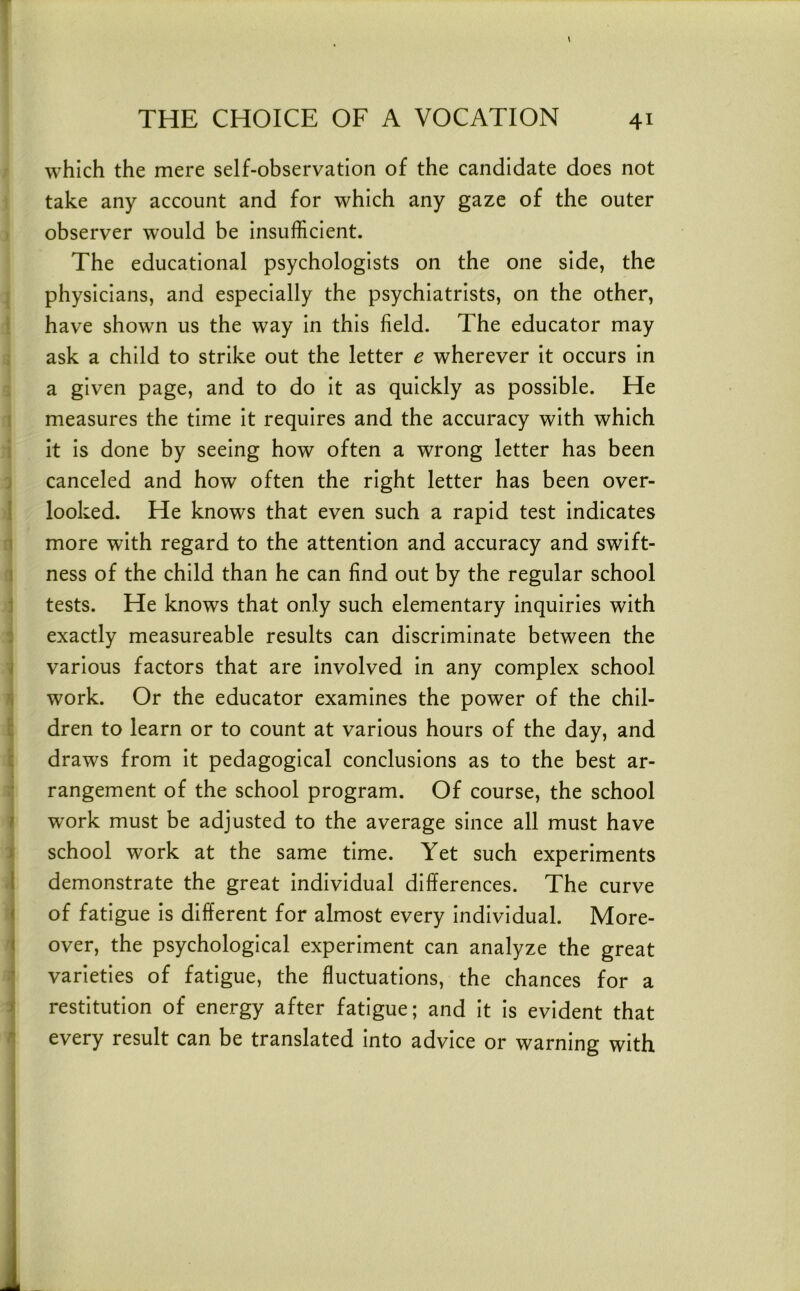 ) i which the mere self-observation of the candidate does not ji take any account and for which any gaze of the outer i observer would be insufficient. j The educational psychologists on the one side, the d physicians, and especially the psychiatrists, on the other, r have shown us the way in this field. The educator may 1 ask a child to strike out the letter e wherever it occurs in ! a given page, and to do it as quickly as possible. He c measures the time it requires and the accuracy with which I it is done by seeing how often a wrong letter has been : canceled and how often the right letter has been over- looked. He knows that even such a rapid test indicates fl more with regard to the attention and accuracy and swift- ness of the child than he can find out by the regular school j tests. He knows that only such elementary inquiries with 3 exactly measureable results can discriminate between the various factors that are involved in any complex school work. Or the educator examines the power of the chil- dren to learn or to count at various hours of the day, and draws from it pedagogical conclusions as to the best ar- rangement of the school program. Of course, the school work must be adjusted to the average since all must have school work at the same time. Yet such experiments demonstrate the great individual differences. The curve of fatigue is different for almost every individual. More- over, the psychological experiment can analyze the great varieties of fatigue, the fluctuations, the chances for a restitution of energy after fatigue; and it is evident that every result can be translated into advice or warning with